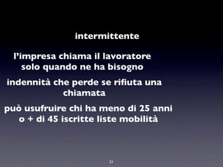 intermittente

 l’impresa chiama il lavoratore
    solo quando ne ha bisogno
indennità che perde se riﬁuta una
            chiamata
può usufruire chi ha meno di 25 anni
   o + di 45 iscritte liste mobilità



                      21
 