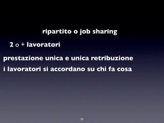 ripartito o job sharing
 2 o + lavoratori

prestazione unica e unica retribuzione
i lavoratori si accordano su chi fa cosa




                        22
 