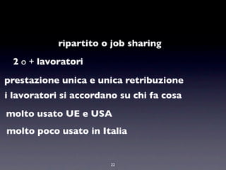 ripartito o job sharing
 2 o + lavoratori

prestazione unica e unica retribuzione
i lavoratori si accordano su chi fa cosa
molto usato UE e USA
molto poco usato in Italia


                        22
 