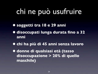 chi ne può usufruire
• soggetti tra 18 e 29 anni
• disoccupati lunga durata ﬁno a 32
  anni
• chi ha più di 45 anni senza lavoro
• donne di qualsiasi età (tasso
  disoccupazione > 20% di quello
  maschile)

                  24
 
