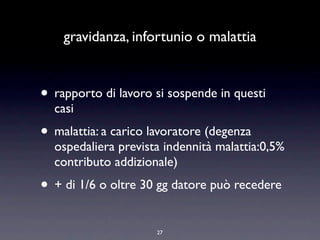 gravidanza, infortunio o malattia


• rapporto di lavoro si sospende in questi
  casi
• malattia: a carico lavoratore (degenza
  ospedaliera prevista indennità malattia:0,5%
  contributo addizionale)
• + di 1/6 o oltre 30 gg datore può recedere
                      27
 