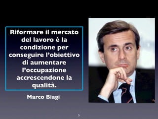 Riformare il mercato
    del lavoro è la
   condizione per
conseguire l’obiettivo
    di aumentare
    l’occupazione
  accrescendone la
        qualità.
     Marco Biagi


                     5
 