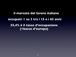 il mercato del lavoro italiano
occupati: 1 su 2 tra i 15 e i 65 anni
 55,4% è il tasso d’occupazione
       (+basso d’europa)




                    9
 