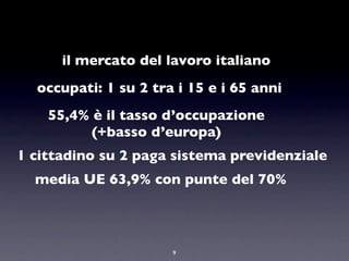 il mercato del lavoro italiano
  occupati: 1 su 2 tra i 15 e i 65 anni
    55,4% è il tasso d’occupazione
          (+basso d’europa)
1 cittadino su 2 paga sistema previdenziale
  media UE 63,9% con punte del 70%



                      9
 