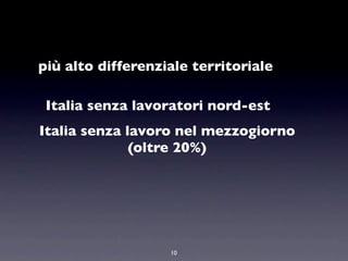 più alto differenziale territoriale

 Italia senza lavoratori nord-est
Italia senza lavoro nel mezzogiorno
              (oltre 20%)




                   10
 
