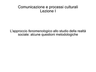 Comunicazione e processi culturali Lezione I L'approccio  fenomenologico  allo studio della realtà sociale: alcune questioni metodologiche 