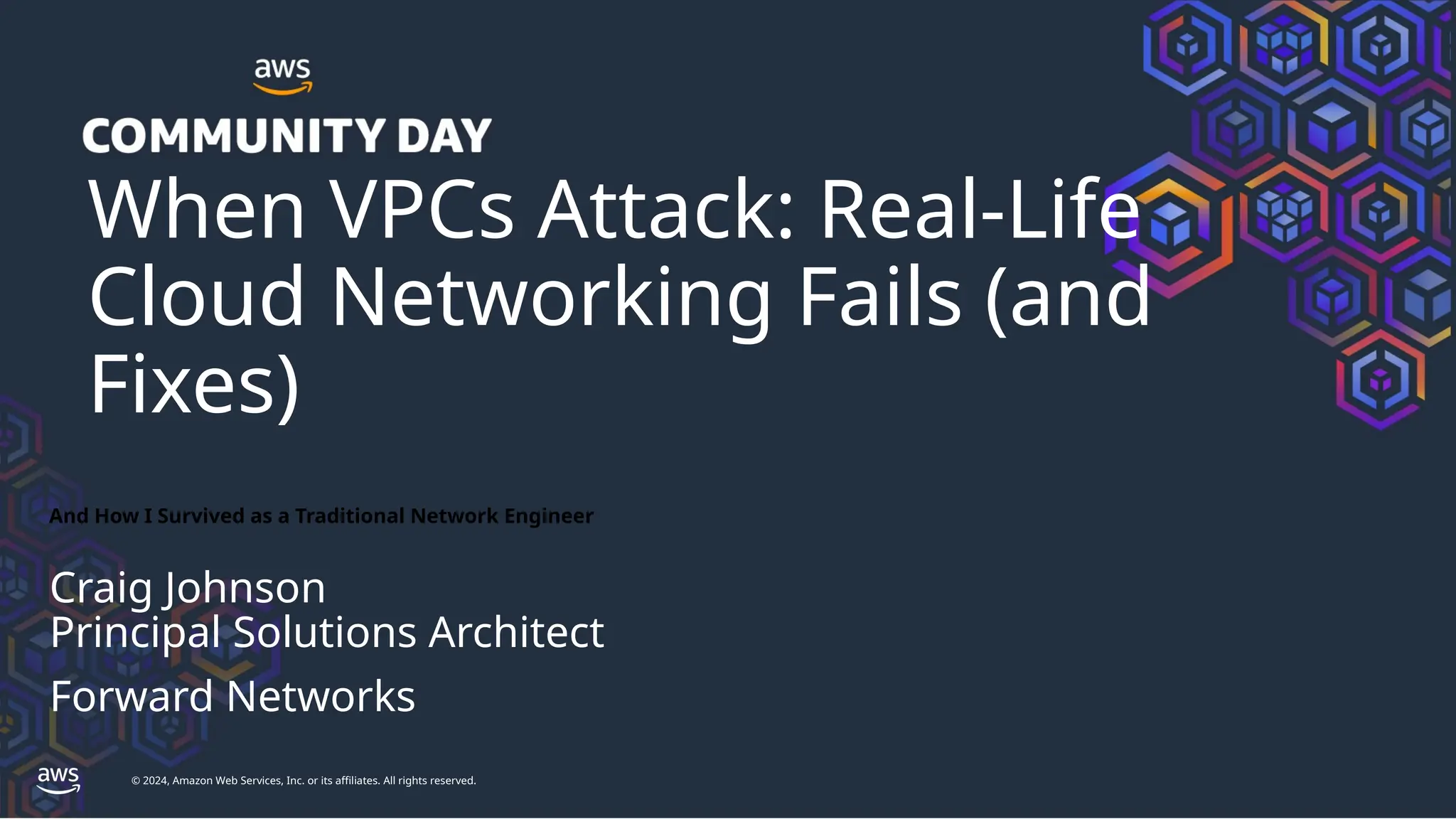 © 2024, Amazon Web Services, Inc. or its affiliates. All rights reserved.
When VPCs Attack: Real-Life
Cloud Networking Fails (and
Fixes)
And How I Survived as a Traditional Network Engineer
Craig Johnson
Principal Solutions Architect
Forward Networks
 