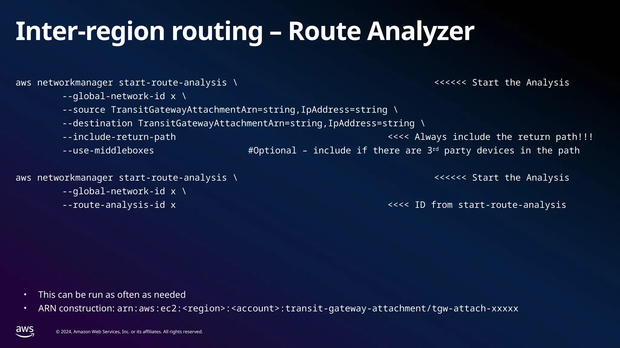 © 2024, Amazon Web Services, Inc. or its affiliates. All rights reserved.
Inter-region routing – Route Analyzer
aws networkmanager start-route-analysis  <<<<<< Start the Analysis
--global-network-id x 
--source TransitGatewayAttachmentArn=string,IpAddress=string 
--destination TransitGatewayAttachmentArn=string,IpAddress=string 
--include-return-path <<<< Always include the return path!!!
--use-middleboxes #Optional – include if there are 3rd
party devices in the path
aws networkmanager start-route-analysis  <<<<<< Start the Analysis
--global-network-id x 
--route-analysis-id x <<<< ID from start-route-analysis
• This can be run as often as needed
• ARN construction: arn:aws:ec2:<region>:<account>:transit-gateway-attachment/tgw-attach-xxxxx
 