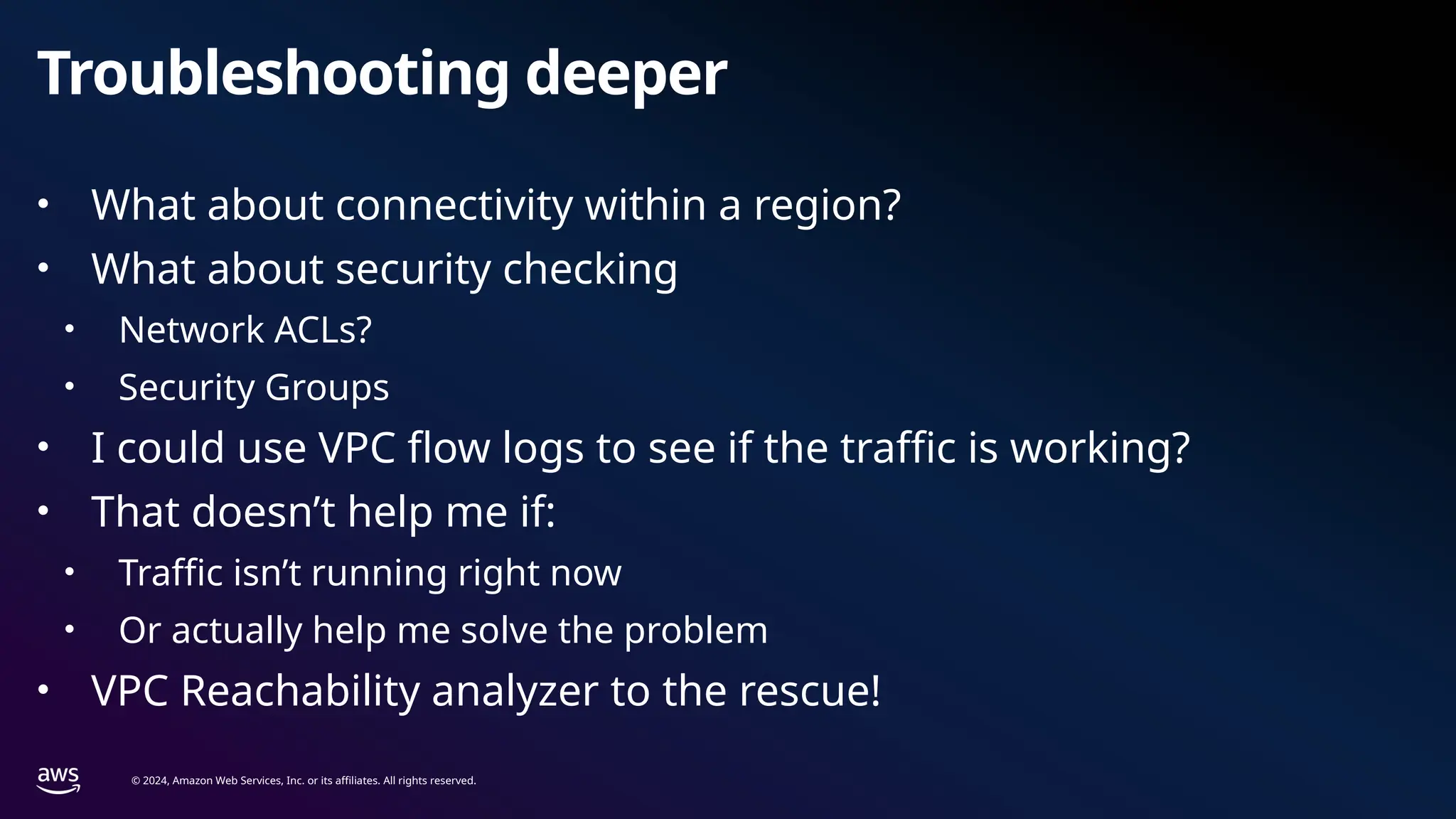 © 2024, Amazon Web Services, Inc. or its affiliates. All rights reserved.
Troubleshooting deeper
• What about connectivity within a region?
• What about security checking
• Network ACLs?
• Security Groups
• I could use VPC flow logs to see if the traffic is working?
• That doesn’t help me if:
• Traffic isn’t running right now
• Or actually help me solve the problem
• VPC Reachability analyzer to the rescue!
 