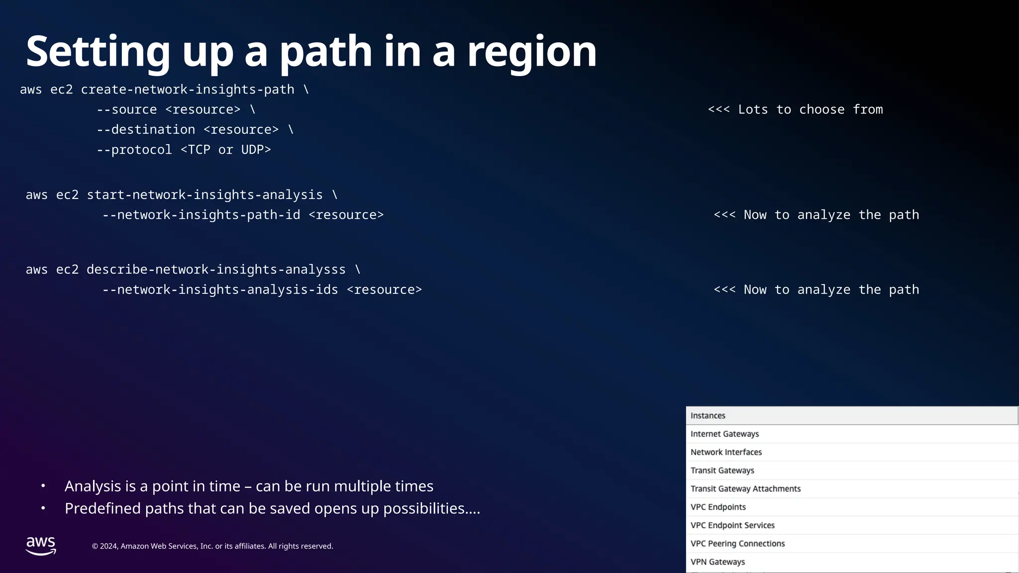 © 2024, Amazon Web Services, Inc. or its affiliates. All rights reserved.
Setting up a path in a region
aws ec2 create-network-insights-path 
--source <resource>  <<< Lots to choose from
--destination <resource> 
--protocol <TCP or UDP>
aws ec2 start-network-insights-analysis 
--network-insights-path-id <resource> <<< Now to analyze the path
aws ec2 describe-network-insights-analysss 
--network-insights-analysis-ids <resource> <<< Now to analyze the path
• Analysis is a point in time – can be run multiple times
• Predefined paths that can be saved opens up possibilities….
 