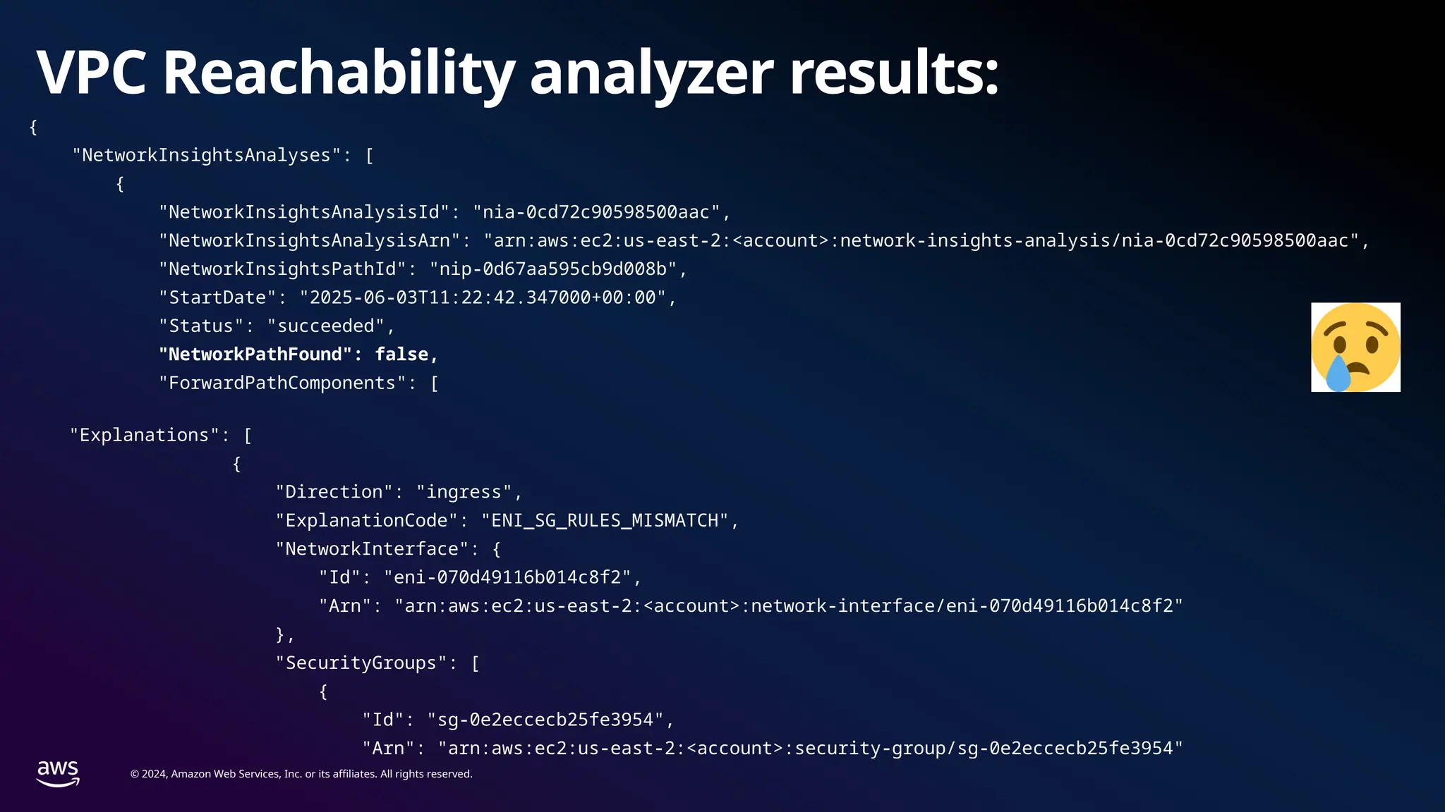 © 2024, Amazon Web Services, Inc. or its affiliates. All rights reserved.
VPC Reachability analyzer results:
{
"NetworkInsightsAnalyses": [
{
"NetworkInsightsAnalysisId": "nia-0cd72c90598500aac",
"NetworkInsightsAnalysisArn": "arn:aws:ec2:us-east-2:<account>:network-insights-analysis/nia-0cd72c90598500aac",
"NetworkInsightsPathId": "nip-0d67aa595cb9d008b",
"StartDate": "2025-06-03T11:22:42.347000+00:00",
"Status": "succeeded",
"NetworkPathFound": false,
"ForwardPathComponents": [
"Explanations": [
{
"Direction": "ingress",
"ExplanationCode": "ENI_SG_RULES_MISMATCH",
"NetworkInterface": {
"Id": "eni-070d49116b014c8f2",
"Arn": "arn:aws:ec2:us-east-2:<account>:network-interface/eni-070d49116b014c8f2"
},
"SecurityGroups": [
{
"Id": "sg-0e2eccecb25fe3954",
"Arn": "arn:aws:ec2:us-east-2:<account>:security-group/sg-0e2eccecb25fe3954"
 