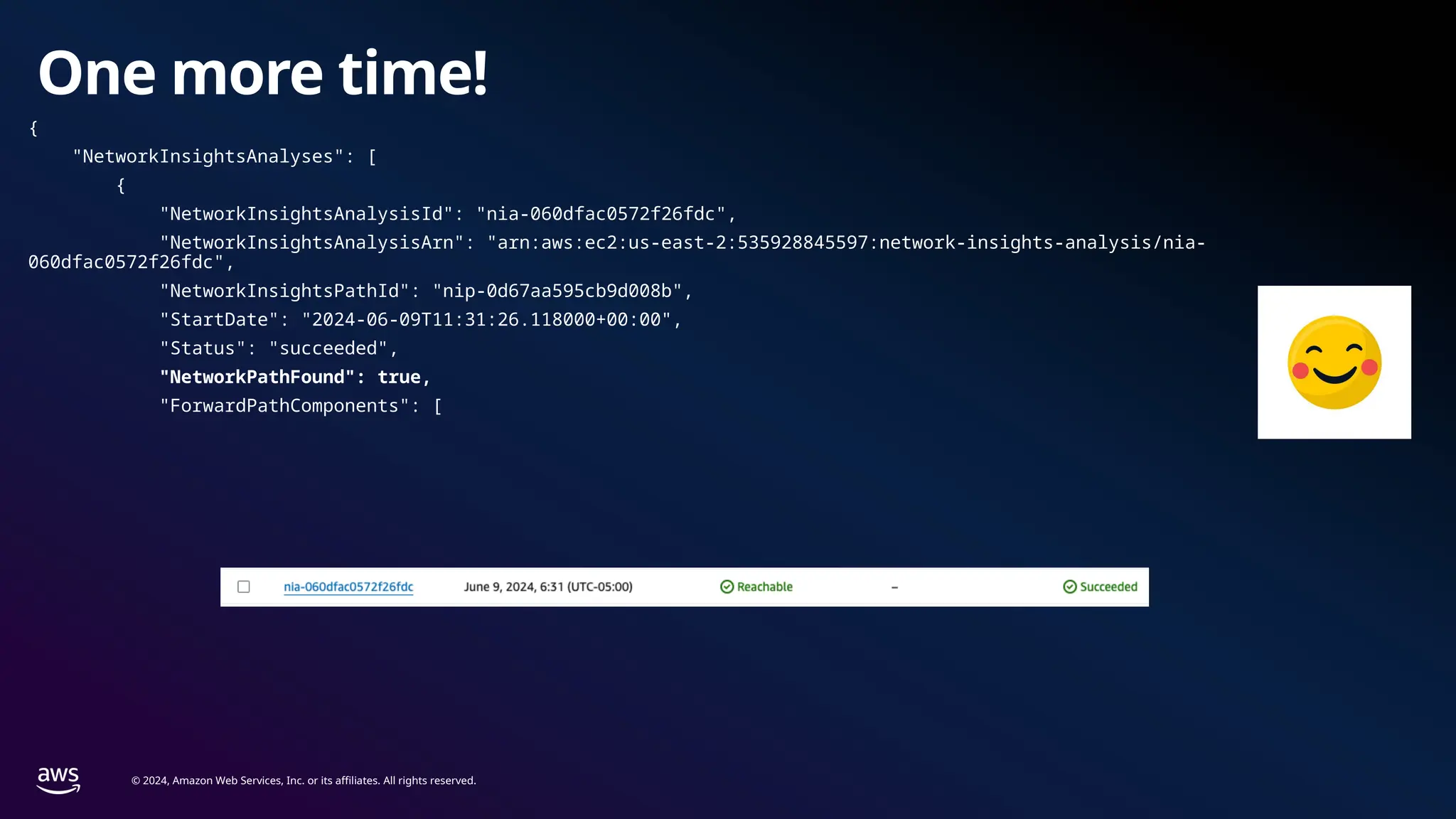 © 2024, Amazon Web Services, Inc. or its affiliates. All rights reserved.
One more time!
{
"NetworkInsightsAnalyses": [
{
"NetworkInsightsAnalysisId": "nia-060dfac0572f26fdc",
"NetworkInsightsAnalysisArn": "arn:aws:ec2:us-east-2:535928845597:network-insights-analysis/nia-
060dfac0572f26fdc",
"NetworkInsightsPathId": "nip-0d67aa595cb9d008b",
"StartDate": "2024-06-09T11:31:26.118000+00:00",
"Status": "succeeded",
"NetworkPathFound": true,
"ForwardPathComponents": [
 