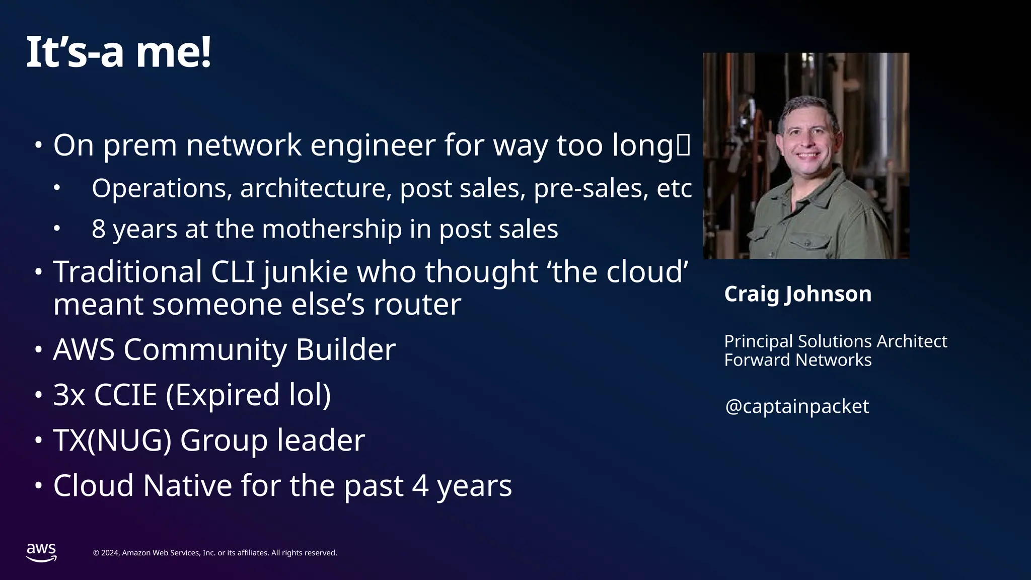 © 2024, Amazon Web Services, Inc. or its affiliates. All rights reserved.
It’s-a me!
Principal Solutions Architect
Forward Networks
Craig Johnson
• On prem network engineer for way too long🌐
• Operations, architecture, post sales, pre-sales, etc
• 8 years at the mothership in post sales
• Traditional CLI junkie who thought ‘the cloud’
meant someone else’s router
• AWS Community Builder
• 3x CCIE (Expired lol)
• TX(NUG) Group leader
• Cloud Native for the past 4 years
@captainpacket
 