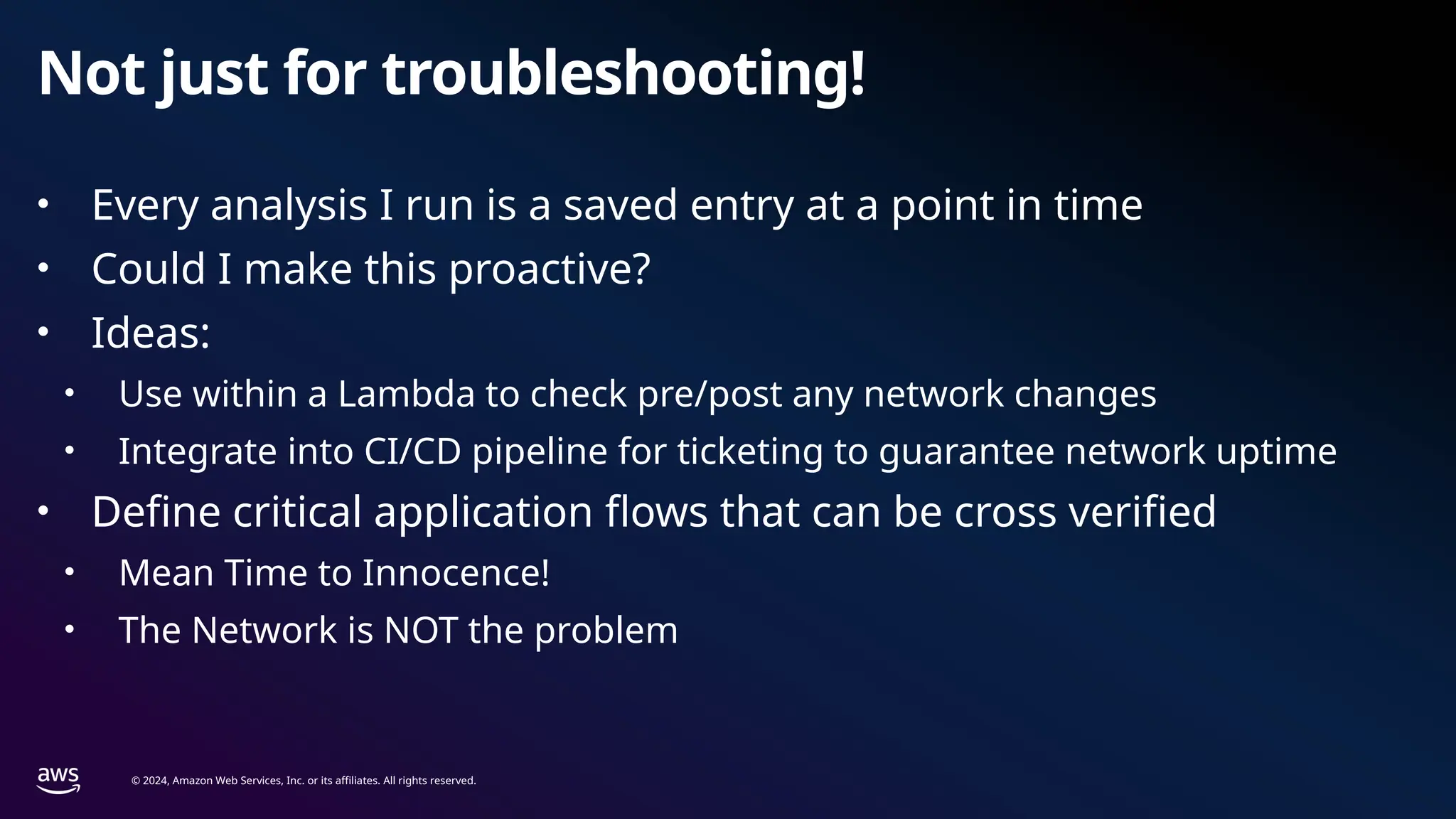 © 2024, Amazon Web Services, Inc. or its affiliates. All rights reserved.
Not just for troubleshooting!
• Every analysis I run is a saved entry at a point in time
• Could I make this proactive?
• Ideas:
• Use within a Lambda to check pre/post any network changes
• Integrate into CI/CD pipeline for ticketing to guarantee network uptime
• Define critical application flows that can be cross verified
• Mean Time to Innocence!
• The Network is NOT the problem
 