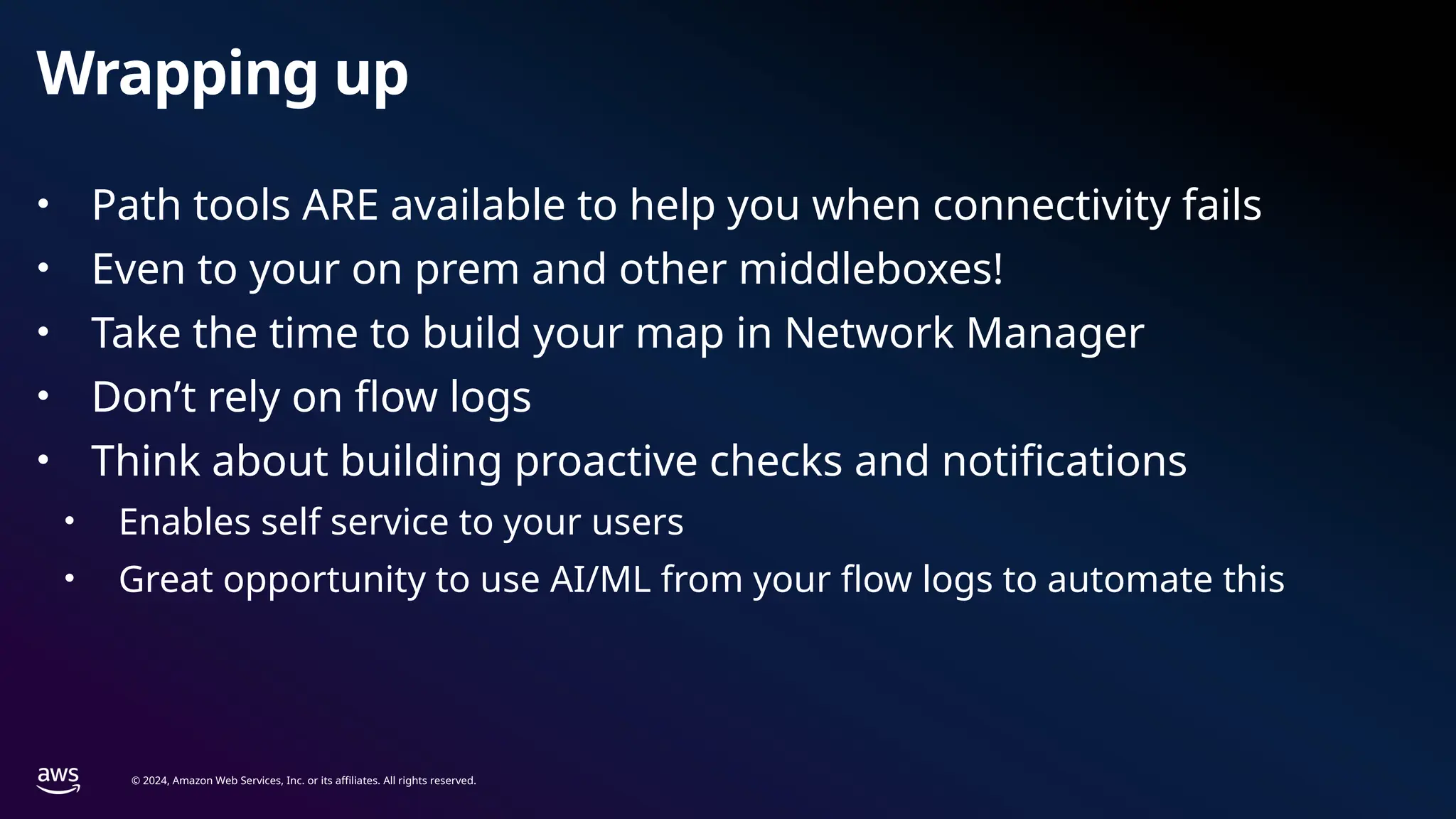 © 2024, Amazon Web Services, Inc. or its affiliates. All rights reserved.
Wrapping up
• Path tools ARE available to help you when connectivity fails
• Even to your on prem and other middleboxes!
• Take the time to build your map in Network Manager
• Don’t rely on flow logs
• Think about building proactive checks and notifications
• Enables self service to your users
• Great opportunity to use AI/ML from your flow logs to automate this
 