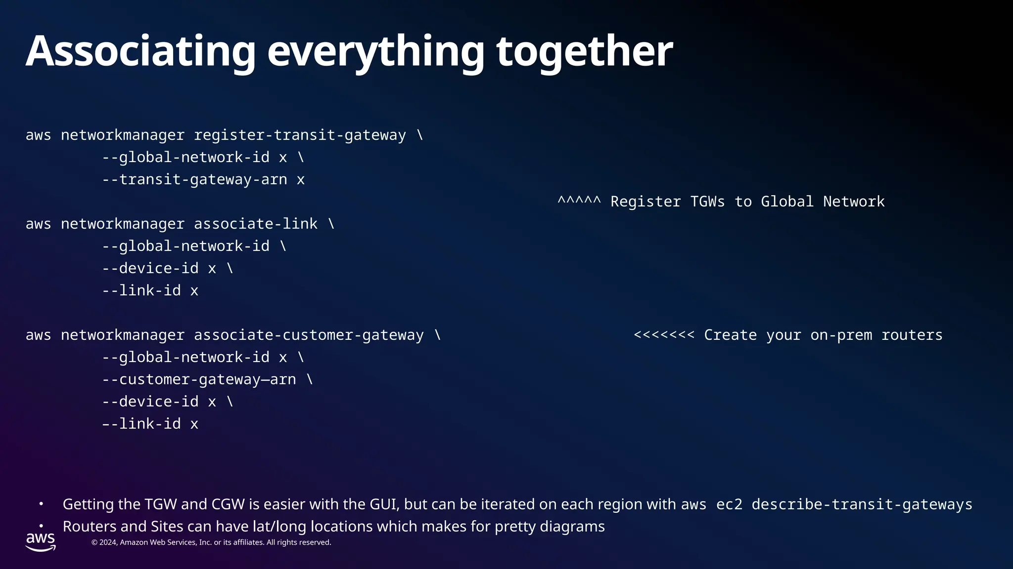 © 2024, Amazon Web Services, Inc. or its affiliates. All rights reserved.
Associating everything together
aws networkmanager register-transit-gateway 
--global-network-id x 
--transit-gateway-arn x
^^^^^ Register TGWs to Global Network
aws networkmanager associate-link 
--global-network-id 
--device-id x 
--link-id x
aws networkmanager associate-customer-gateway  <<<<<<< Create your on-prem routers
--global-network-id x 
--customer-gateway—arn 
--device-id x 
–-link-id x
• Getting the TGW and CGW is easier with the GUI, but can be iterated on each region with aws ec2 describe-transit-gateways
• Routers and Sites can have lat/long locations which makes for pretty diagrams
 