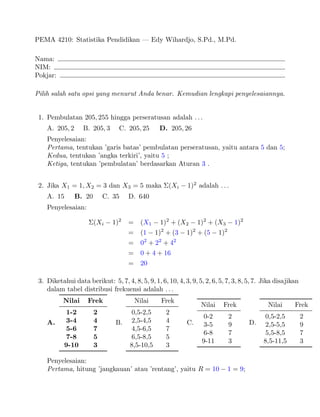 PEMA 4210: Statistika Pendidikan | Edy Wihardjo, S.Pd., M.Pd.
Nama:
NIM:
Pokjar:
Pilih salah satu opsi yang menurut Anda benar. Kemudian lengkapi penyelesaiannya.
1. Pembulatan 205; 255 hingga perseratusan adalah : : :
A. 205; 2 B. 205; 3 C. 205; 25 D. 205; 26
Penyelesaian:
Pertama, tentukan 'garis batas' pembulatan perseratusan, yaitu antara 5 dan 5;
Kedua, tentukan 'angka terkiri', yaitu 5 ;
Ketiga, tentukan 'pembulatan' berdasarkan Aturan 3 .
2. Jika X1 = 1;X2 = 3 dan X3 = 5 maka (Xi 1)2 adalah : : :
A. 15 B. 20 C. 35 D. 640
Penyelesaian:
(Xi 1)2 = (X1 1)2 + (X2 1)2 + (X3 1)2
= (1 1)2 + (3 1)2 + (5 1)2
= 02 + 22 + 42
= 0 + 4 + 16
= 20
3. Diketahui data berikut: 5; 7; 4; 8; 5; 9; 1; 6; 10; 4; 3; 9; 5; 2; 6; 5; 7; 3; 8; 5; 7. Jika disajikan
dalam tabel distribusi frekuensi adalah : : :
A.
Nilai Frek
1-2 2
3-4 4
5-6 7
7-8 5
9-10 3
B.
Nilai Frek
0,5-2,5 2
2,5-4,5 4
4,5-6,5 7
6,5-8,5 5
8,5-10,5 3
C.
Nilai Frek
0-2 2
3-5 9
6-8 7
9-11 3
D.
Nilai Frek
0,5-2,5 2
2,5-5,5 9
5,5-8,5 7
8,5-11,5 3
Penyelesaian:
Pertama, hitung 'jangkauan' atau 'rentang', yaitu R = 10 1 = 9;