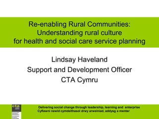 Re-enabling Rural Communities:
        Understanding rural culture
for health and social care service planning

           Lindsay Haveland
    Support and Development Officer
              CTA Cymru


       Delivering social change through leadership, learning and enterprise
       Cyflawni newid cymdeithasol drwy arweiniad, addysg a menter
 