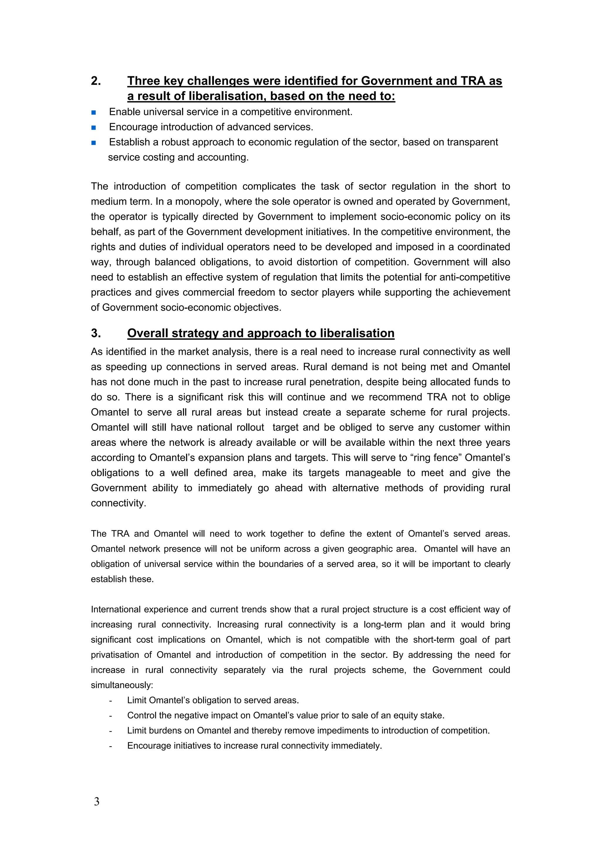 3
2. Three key challenges were identified for Government and TRA as
a result of liberalisation, based on the need to:
Enable universal service in a competitive environment.
Encourage introduction of advanced services.
Establish a robust approach to economic regulation of the sector, based on transparent
service costing and accounting.
The introduction of competition complicates the task of sector regulation in the short to
medium term. In a monopoly, where the sole operator is owned and operated by Government,
the operator is typically directed by Government to implement socio-economic policy on its
behalf, as part of the Government development initiatives. In the competitive environment, the
rights and duties of individual operators need to be developed and imposed in a coordinated
way, through balanced obligations, to avoid distortion of competition. Government will also
need to establish an effective system of regulation that limits the potential for anti-competitive
practices and gives commercial freedom to sector players while supporting the achievement
of Government socio-economic objectives.
3. Overall strategy and approach to liberalisation
As identified in the market analysis, there is a real need to increase rural connectivity as well
as speeding up connections in served areas. Rural demand is not being met and Omantel
has not done much in the past to increase rural penetration, despite being allocated funds to
do so. There is a significant risk this will continue and we recommend TRA not to oblige
Omantel to serve all rural areas but instead create a separate scheme for rural projects.
Omantel will still have national rollout target and be obliged to serve any customer within
areas where the network is already available or will be available within the next three years
according to Omantel’s expansion plans and targets. This will serve to “ring fence” Omantel’s
obligations to a well defined area, make its targets manageable to meet and give the
Government ability to immediately go ahead with alternative methods of providing rural
connectivity.
The TRA and Omantel will need to work together to define the extent of Omantel’s served areas.
Omantel network presence will not be uniform across a given geographic area. Omantel will have an
obligation of universal service within the boundaries of a served area, so it will be important to clearly
establish these.
International experience and current trends show that a rural project structure is a cost efficient way of
increasing rural connectivity. Increasing rural connectivity is a long-term plan and it would bring
significant cost implications on Omantel, which is not compatible with the short-term goal of part
privatisation of Omantel and introduction of competition in the sector. By addressing the need for
increase in rural connectivity separately via the rural projects scheme, the Government could
simultaneously:
- Limit Omantel’s obligation to served areas.
- Control the negative impact on Omantel’s value prior to sale of an equity stake.
- Limit burdens on Omantel and thereby remove impediments to introduction of competition.
- Encourage initiatives to increase rural connectivity immediately.
 