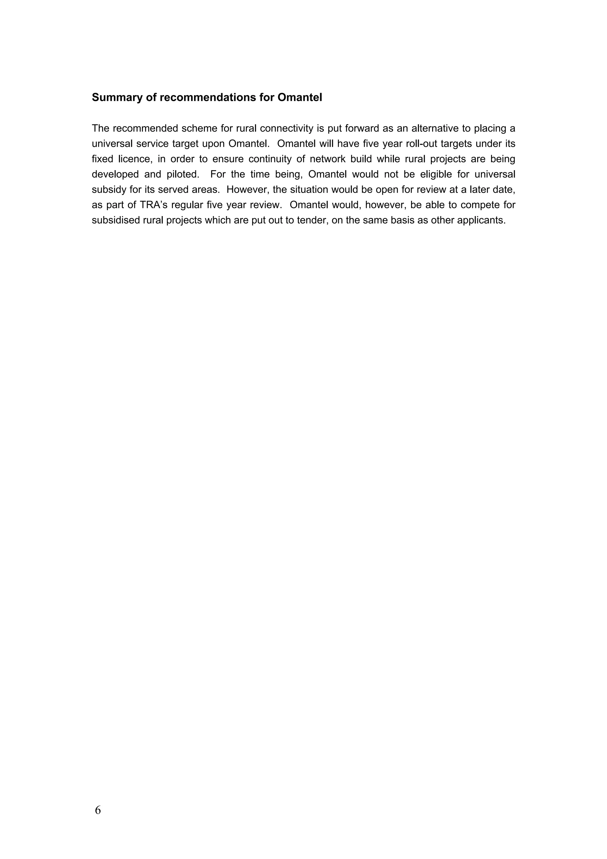 6
Summary of recommendations for Omantel
The recommended scheme for rural connectivity is put forward as an alternative to placing a
universal service target upon Omantel. Omantel will have five year roll-out targets under its
fixed licence, in order to ensure continuity of network build while rural projects are being
developed and piloted. For the time being, Omantel would not be eligible for universal
subsidy for its served areas. However, the situation would be open for review at a later date,
as part of TRA’s regular five year review. Omantel would, however, be able to compete for
subsidised rural projects which are put out to tender, on the same basis as other applicants.
 
