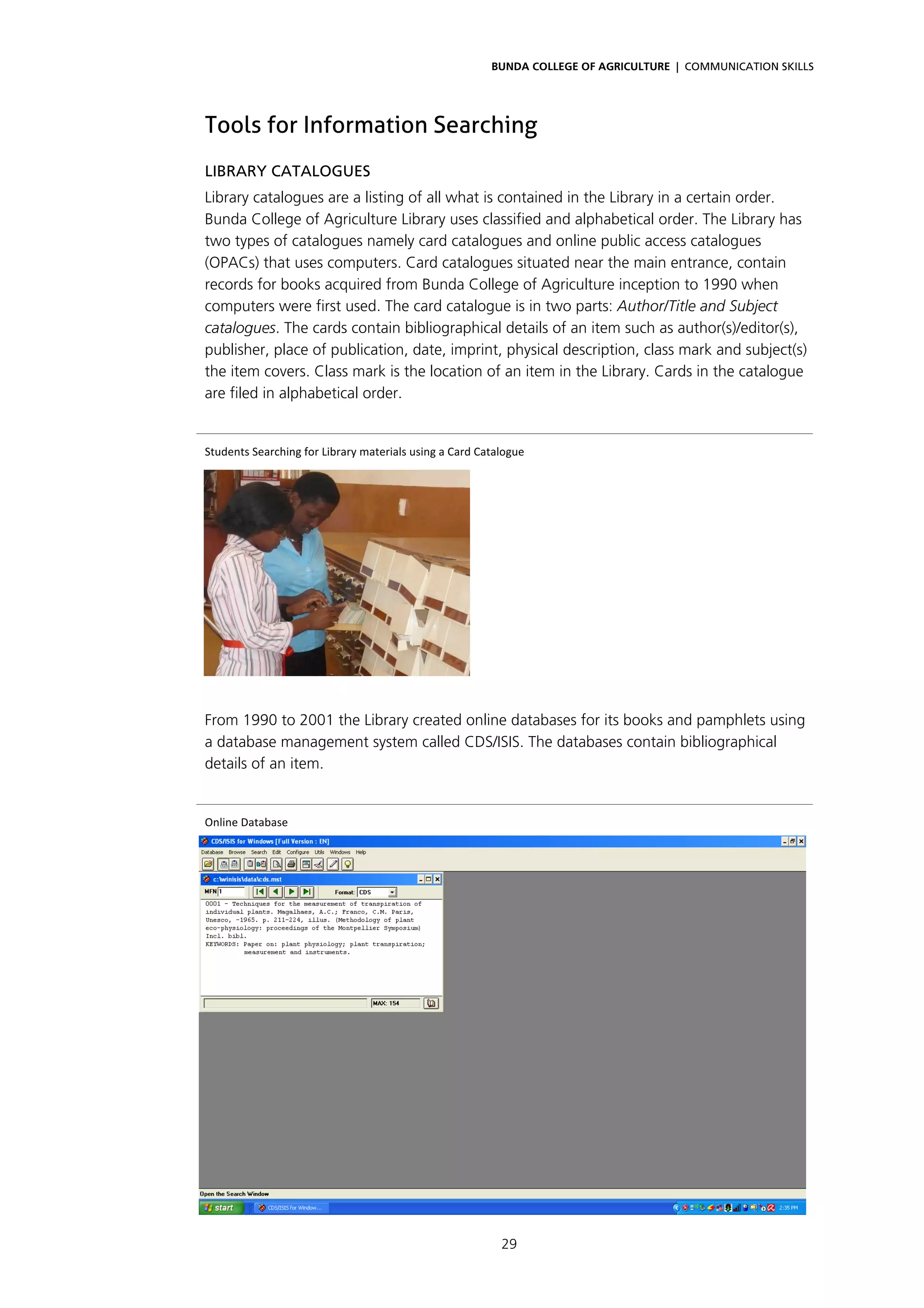 BUNDA COLLEGE OF AGRICULTURE | COMMUNICATION SKILLS




Tools for Information Searching
LIBRARY CATALOGUES
Library catalogues are a listing of all what is contained in the Library in a certain order.
Bunda College of Agriculture Library uses classified and alphabetical order. The Library has
two types of catalogues namely card catalogues and online public access catalogues
(OPACs) that uses computers. Card catalogues situated near the main entrance, contain
records for books acquired from Bunda College of Agriculture inception to 1990 when
computers were first used. The card catalogue is in two parts: Author/Title and Subject
catalogues. The cards contain bibliographical details of an item such as author(s)/editor(s),
publisher, place of publication, date, imprint, physical description, class mark and subject(s)
the item covers. Class mark is the location of an item in the Library. Cards in the catalogue
are filed in alphabetical order.


Students Searching for Library materials using a Card Catalogue 




From 1990 to 2001 the Library created online databases for its books and pamphlets using
a database management system called CDS/ISIS. The databases contain bibliographical
details of an item.


Online Database 




                                                          29
 