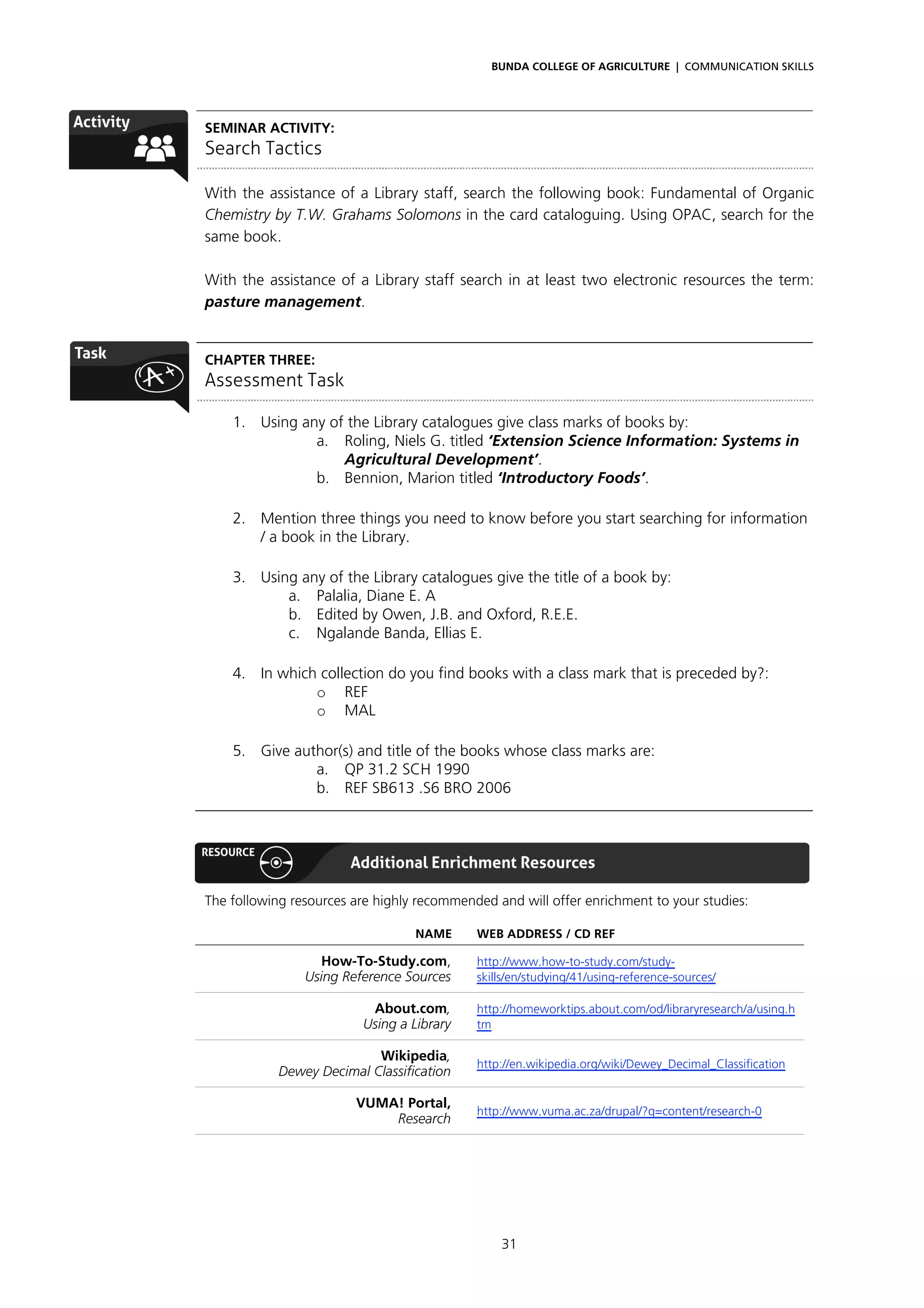 BUNDA COLLEGE OF AGRICULTURE | COMMUNICATION SKILLS




SEMINAR ACTIVITY:
Search Tactics

With the assistance of a Library staff, search the following book: Fundamental of Organic
Chemistry by T.W. Grahams Solomons in the card cataloguing. Using OPAC, search for the
same book.

With the assistance of a Library staff search in at least two electronic resources the term:
pasture management.


CHAPTER THREE:
Assessment Task

    1. Using any of the Library catalogues give class marks of books by:
               a. Roling, Niels G. titled ‘Extension Science Information: Systems in
                   Agricultural Development’.
               b. Bennion, Marion titled ‘Introductory Foods’.

    2. Mention three things you need to know before you start searching for information
       / a book in the Library.

    3. Using any of the Library catalogues give the title of a book by:
           a. Palalia, Diane E. A
           b. Edited by Owen, J.B. and Oxford, R.E.E.
           c. Ngalande Banda, Ellias E.

    4. In which collection do you find books with a class mark that is preceded by?:
               o REF
               o MAL

    5. Give author(s) and title of the books whose class marks are:
               a. QP 31.2 SCH 1990
               b. REF SB613 .S6 BRO 2006



Additional Enrichment Resources
The following resources are highly recommended and will offer enrichment to your studies:

                                  NAME      WEB ADDRESS / CD REF

                   How-To-Study.com,        http://www.how-to-study.com/study-
                Using Reference Sources     skills/en/studying/41/using-reference-sources/

                          About.com,        http://homeworktips.about.com/od/libraryresearch/a/using.h
                         Using a Library    tm

                           Wikipedia,
                                            http://en.wikipedia.org/wiki/Dewey_Decimal_Classification
            Dewey Decimal Classification

                        VUMA! Portal,
                                            http://www.vuma.ac.za/drupal/?q=content/research-0
                            Research




                                                31
 