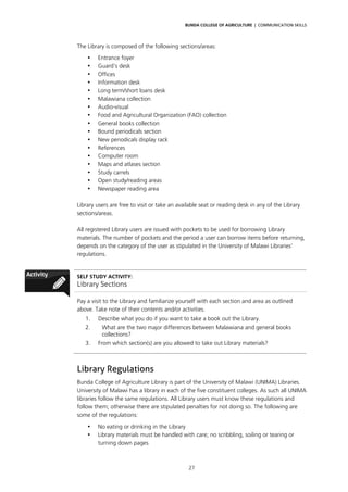BUNDA COLLEGE OF AGRICULTURE | COMMUNICATION SKILLS




The Library is composed of the following sections/areas:
    •   Entrance foyer
    •   Guard’s desk
    •   Offices
    •   Information desk
    •   Long term/short loans desk
    •   Malawiana collection
    •   Audio-visual
    •   Food and Agricultural Organization (FAO) collection
    •   General books collection
    •   Bound periodicals section
    •   New periodicals display rack
    •   References
    •   Computer room
    •   Maps and atlases section
    •   Study carrels
    •   Open study/reading areas
    •   Newspaper reading area

Library users are free to visit or take an available seat or reading desk in any of the Library
sections/areas.

All registered Library users are issued with pockets to be used for borrowing Library
materials. The number of pockets and the period a user can borrow items before returning,
depends on the category of the user as stipulated in the University of Malawi Libraries’
regulations.


SELF STUDY ACTIVITY:
Library Sections

Pay a visit to the Library and familiarize yourself with each section and area as outlined
above. Take note of their contents and/or activities.
   1.   Describe what you do if you want to take a book out the Library.
   2.    What are the two major differences between Malawiana and general books
         collections?
   3.   From which section(s) are you allowed to take out Library materials?



Library Regulations
Bunda College of Agriculture Library is part of the University of Malawi (UNIMA) Libraries.
University of Malawi has a library in each of the five constituent colleges. As such all UNIMA
libraries follow the same regulations. All Library users must know these regulations and
follow them; otherwise there are stipulated penalties for not doing so. The following are
some of the regulations:

    •   No eating or drinking in the Library
    •   Library materials must be handled with care; no scribbling, soiling or tearing or
        turning down pages



                                               27
 