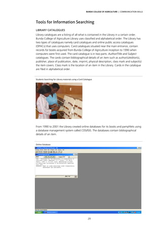 BUNDA COLLEGE OF AGRICULTURE | COMMUNICATION SKILLS




Tools for Information Searching
LIBRARY CATALOGUES
Library catalogues are a listing of all what is contained in the Library in a certain order.
Bunda College of Agriculture Library uses classified and alphabetical order. The Library has
two types of catalogues namely card catalogues and online public access catalogues
(OPACs) that uses computers. Card catalogues situated near the main entrance, contain
records for books acquired from Bunda College of Agriculture inception to 1990 when
computers were first used. The card catalogue is in two parts: Author/Title and Subject
catalogues. The cards contain bibliographical details of an item such as author(s)/editor(s),
publisher, place of publication, date, imprint, physical description, class mark and subject(s)
the item covers. Class mark is the location of an item in the Library. Cards in the catalogue
are filed in alphabetical order.


Students Searching for Library materials using a Card Catalogue 




From 1990 to 2001 the Library created online databases for its books and pamphlets using
a database management system called CDS/ISIS. The databases contain bibliographical
details of an item.


Online Database 




                                                          29
 