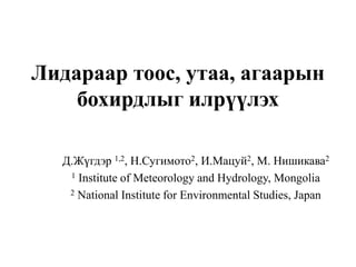 Лидараар тоос, утаа, агаарын
бохирдлыг илрүүлэх
Д.Жүгдэр 1,2, Н.Сугимото2, И.Мацуй2, M. Нишикава2
1 Institute of Meteorology and Hydrology, Mongolia
2 National Institute for Environmental Studies, Japan
 