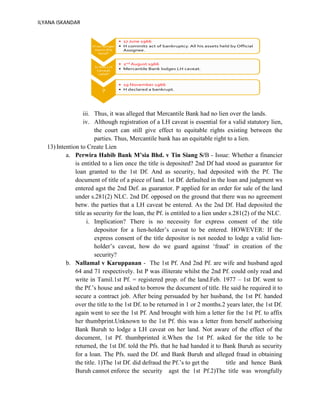 ILYANA ISKANDAR
iii. Thus, it was alleged that Mercantile Bank had no lien over the lands.
iv. Although registration of a LH caveat is essential for a valid statutory lien,
the court can still give effect to equitable rights existing between the
parties. Thus, Mercantile bank has an equitable right to a lien.
13) Intention to Create Lien
a. Perwira Habib Bank M’sia Bhd. v Tin Siang S/B - Issue: Whether a financier
is entitled to a lien once the title is deposited? 2nd Df had stood as guarantor for
loan granted to the 1st Df. And as security, had deposited with the Pf. The
document of title of a piece of land. 1st Df. defaulted in the loan and judgment ws
entered agst the 2nd Def. as guarantor. P applied for an order for sale of the land
under s.281(2) NLC. 2nd Df. opposed on the ground that there was no agreement
betw. the parties that a LH caveat be entered. As the 2nd Df. Had deposited the
title as security for the loan, the Pf. is entitled to a lien under s.281(2) of the NLC.
i. Implication? There is no necessity for express consent of the title
depositor for a lien-holder’s caveat to be entered. HOWEVER: If the
express consent of the title depositor is not needed to lodge a valid lien-
holder’s caveat, how do we guard against ‘fraud’ in creation of the
security?
b. Nallamal v Karuppanan - The 1st Pf. And 2nd Pf. are wife and husband aged
64 and 71 respectively. Ist P was illiterate whilst the 2nd Pf. could only read and
write in Tamil.1st Pf. = registered prop. of the land.Feb. 1977 – 1st Df. went to
the Pf.’s house and asked to borrow the document of title. He said he required it to
secure a contract job. After being persuaded by her husband, the 1st Pf. handed
over the title to the 1st Df. to be returned in 1 or 2 months.2 years later, the 1st Df.
again went to see the 1st Pf. And brought with him a letter for the 1st Pf. to affix
her thumbprint.Unknown to the 1st Pf. this was a letter from herself authorising
Bank Buruh to lodge a LH caveat on her land. Not aware of the effect of the
document, 1st Pf. thumbprinted it.When the 1st Pf. asked for the title to be
returned, the 1st Df. told the Pfs. that he had handed it to Bank Buruh as security
for a loan. The Pfs. sued the Df. and Bank Buruh and alleged fraud in obtaining
the title. 1)The 1st Df. did defraud the Pf.’s to get the title and hence Bank
Buruh cannot enforce the security agst the 1st Pf.2)The title was wrongfully
 