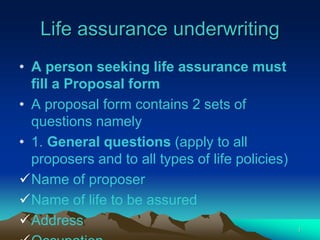 Life assurance underwriting
• A person seeking life assurance must
fill a Proposal form
• A proposal form contains 2 sets of
questions namely
• 1. General questions (apply to all
proposers and to all types of life policies)
Name of proposer
Name of life to be assured
Address 1
 