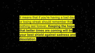 It means that if you're having a bad day
or losing streak should remember that
nothing last forever. Keeping the hope
that better times are coming will be
your best shield against sadness and
desolation.
 