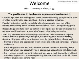 Welcome
1
The goal is now to live forever in peace and contentment.
To read click and ‘Pause.’
Good morning and evening.
• Controlling stress and letting go of blame, thereby allowing your presence to be
overflowing with faith, hope and love – being a positive influence.
• Pausing to breathe calmly, especially when beginning to react out of fear,
thereby maintaining a firm foundation on absolute truth – extinguishing panic.
• Responding powerfully from a position of strength close to God who rules the
universe and friends who admire what’s good – honoring each other.
• Then stay centered without worrying about what’s over the horizon beyond
control or how to personally avoid pain, nor chasing after fruitless fantasy,
physical nirvana or airing a continuous need for outward signs of approval.
o Be free of angst and aggression when others are rude and obnoxious, or panic
and curse.
o Receive appreciation and love, whether positive or neutral, knowing every-
thing’s ok when you peacefully reject oppressive accusations with fear/death.
o Stay present in each moment, being real and aware in all interactions without
over-thinking out-loud or over-expressing internal emotional conflict to those
without prudence or ears to hear.
 