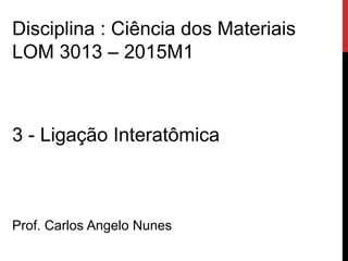 3 - Ligação Interatômica
Prof. Carlos Angelo Nunes
Disciplina : Ciência dos Materiais
LOM 3013 – 2015M1
 