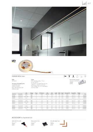 617




                                                                                                                                                                                   120°
FLEXLED ROLL 24V=

Bulb:                                             Note:                                                                                                          Recommended connection:
LED (incl.)                                       Min. bending radius: 1,3 cm.                                                                                   LED power unit 12W, 24V=
                                                  ta max.+40°C.                                                                                                  470502
Accessory/Included parts:                         Connection of single Flex-strips via                                                                           £19.90
Supply line (excl.)                               soldering or direct connnector.
Power unit (excl.)                                From a length of 5 m a new feed-in
Rear side equipped with                           must be made!
adhesive tape.


                                  LED          Voltage       Power       LED distance       LEDs         LEDs       Length    Width Height      Operating life      Separability     Weight
Article No.     Description      colour         in DC         in W          in cm          per strip     per m       in m     in cm in cm           in h               in cm          in kg     Price
552101          FlexLED Roll      white          24V            5            1,70            60           60          1,0      1,0   0,30         20000              every 10         0,02    £39.90
552102          FlexLED Roll   warm white        24V            5            1,70            60           60          1,0      1,0   0,30         20000              every 10         0,02    £39.90
552107          FlexLED Roll      blue           24V            5            1,70            60           60          1,0      1,0   0,30         20000              every 10         0,02    £39.90

552111          FlexLED Roll     white           24V           15            1,70            180           60         3,0      1,0     0,30         20000             every 10        0,05    £79.90
552112          FlexLED Roll   warm white        24V           15            1,70            180           60         3,0      1,0     0,30         20000             every 10        0,05    £79.90
552117          FlexLED Roll      blue           24V           15            1,70            180           60         3,0      1,0     0,30         20000             every 10        0,05    £79.90

552121          FlexLED Roll     white        24V             25             1,70             300           60          5,0       1,0    0,30         20000           every 10        0,09    £129.00
552122          FlexLED Roll   warm white     24V             25             1,70             300           60          5,0       1,0    0,30         20000           every 10        0,09    £129.00
552127          FlexLED Roll      blue        24V             25             1,70             300           60          5,0       1,0    0,30         20000           every 10        0,09    £129.00
                                    When connecting several strips, please pay attention to the total wattage! Further power units can be found in the accessory range.




ACCESSORY for FlexLED Roll 24=

Feed-in with 30 cm cable                          Direct connector 2 pce.                               90° solder edges, 2 pce.
up to 10 mm                                       up to 10 mm                                           2A max.
550413                                            550416                                                550570
£2.98                                             £3.95                                                 £3.95
 