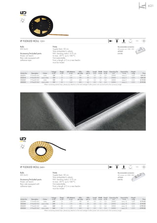 621




                                                                                                                                                                                   120°
IP FLEXLED ROLL 12V=                                                                                                                                                                          IP55



Bulb:                                             Note:                                                                                                       Recommended connection:
LED (incl.)                                       Supply line-L: 50 cm.                                                                                       LED power unit, 12W, 12V=
                                                  Strip embedded in plastic.                                                                                  470507
Accessory/Included parts:                         Min. bending radius: 3,75 cm.                                                                               £19.90
Power unit (excl.)                                ta max. -30°C up to +40°C
Rear side equipped with                           Not extendable.
adhesive tape.                                    From a length of 5 m a new feed-in
                                                  must be made!



                                            Voltage        Power        LED distance          LEDs         LEDs       Length Width Height Operating life            Separability     Weight
Article No.     Description      Colour      in DC          in W            in cm           per strip      per m       in m     in cm in cm            in h             in cm         in kg             Price
552211        IP FlexLED Roll     white       12V             12             1,65             180           60          3,0      1,0      0,5         20000            every 5        0,20            £69.50
552212        IP FlexLED Roll   warm white    12V             12             1,65             180           60          3,0      1,0      0,5         20000            every 5        0,20            £69.50
552221        IP FlexLED Roll     white       12V             20             1,65             300           60          5,0      1,0      0,5         20000            every 5        0,33           £119.00
552222        IP FlexLED Roll   warm white    12V             20             1,65             300           60          5,0      1,0      0,5         20000            every 5        0,33           £119.00
                                   When connecting several strips, please pay attention to the total wattage! Further power units can be found in the accessory range.




                                                                                                                                                                                   120°
IP FLEXLED ROLL 24V=                                                                                                                                                                          IP55



Bulb:                                             Note:                                                                                                       Recommended connection:
LED (incl.)                                       Supply line-L: 50 cm.                                                                                       LED power unit, 20W, 24V=
                                                  Strip embedded in plastic.                                                                                  470542
Accessory/Included parts:                         Min. bending radius: 3,75 cm                                                                                £39.90
Power unit (excl.)                                ta max. -30°C up to +40°C
Rear side equipped with                           Not extendable.
adhesive tape.                                    From a length of 5 m a new feed-in
                                                  must be made!



                                            Voltage        Power        LED distance          LEDs         LEDs       Length Width Height Operating life            Separability     Weight
Article No.     Description      Colour      in DC          in W            in cm           per strip      per m       in m     in cm in cm            in h            in cm          in kg             Price
552241        IP FlexLED Roll     white       24V             15             1,70             180           60          3,0      1,3      0,5         20000           every 10        0,20           £119.00
552242        IP FlexLED Roll   warm white    24V             15             1,70             180           60          3,0      1,3      0,5         20000           every 10        0,20           £119.00
552251        IP FlexLED Roll     white       24V             25             1,70             300           60          5,0      1,3      0,5         20000           every 10        0,33           £199.00
552252        IP FlexLED Roll   warm white    24V             25             1,70             300           60          5,0      1,3      0,5         20000           every 10        0,33           £199.00
                                   When connecting several strips, please pay attention to the total wattage! Further power units can be found in the accessory range.
 