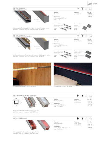 625

LED WALL PROFILE                                                                                                                               0,58



                                                                                Material:                             Versions:                       Art. No.:
                                                                                Aluminium                             alu anodized                     213312

                                                                                Dimensions:                                                           £29.90
                                                                                L/W/H: 200/2,3/3 cm
            Rear view                       Front view with                     inner: 1,9 cm
                                                   end cap

                                                                                Recommended accessory:                Recommended accessory:
                                                                                Mounting holder, 3 pce.               End caps
                                                                                alu anodized                          (left and right)
Aluminium profile for the simple mounting of LED strips to create an indirect   213320                                213321
illumination. Suitable for strips with a maximum width of 1,9 cm!               £9.90                                 £1.90




LED WALL PROFILE up/down                                                                                                                       0,73



                                                                                Material:                             Versions:                       Art. No.:
                                                                                Aluminium                             alu anodized                    213352

                                                                                Dimensions:                                                           £34.90
                                                                                L/W/H: 200/2,3/4,6 cm
            Rear view                       Front view with                     inner : 1,9 cm
                                                   end cap

                                                                                Recommended accessory:                Recommended accessory:
                                                                                Mounting holder, 3 pce.               End caps, 2 pce.
                                                                                alu anodized                          silver grey, plastic
Up/Down aluminium profile for the simple mounting of LED strips for indirect    213320                                L/W/H: 0,2/2,3/4,6 cm
illumination. Suitable for strips with a maximum width of 1,9 cm!               £9.90                                 213361
                                                                                                                      £0.95




LED flush-mounted profile (213332) see below                                    LED wall profile (213312) see above




LED FLUSH-MOUNTED PROFILE                                                                                                                      0,18


     2,2
                                                                                Material:                             Versions:                       Art. No.:
                                                                                Aluminium/plastic                     Cover satined
                  1,2                                                                                                 alu anodized                    213332
                                                                                Dimensions:
                                                                                visible-L/W: 100/2,2 cm                                               £29.90
      1,6
                                                                                inner: 1,1/0,9 cm


Aluminium profile for the simple mounting of LED strips.
Suitable for strips with a maximum width of 1,1 cm!



LED PROFILE (rimless)                                                                                                                          0,17



                                                                                Material:                             Versions:                       Art. No.:
                                                                                Aluminium/plastic                     Cover satined
                                                                                                                      alu anodized                    213342
                                                                                Dimensions:
                                                                                visible-L/W/H: 100/1,6/1,2 cm                                         £29.90
                                                                                inner: 1,6/1,1 cm

Aluminium profile for the simple mounting of LED strips.
Suitable for strips with a maximum width of 1,1 cm!!
 