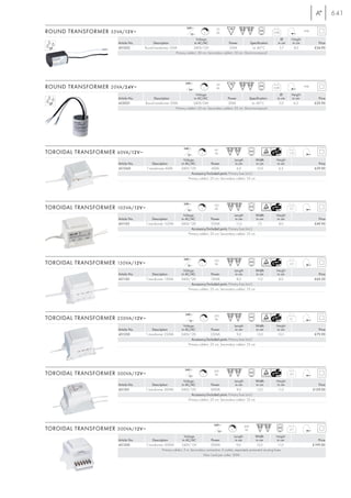 641
                                                                    240~                     35
ROUND TRANSFORMER 35VA/12V ~                                           12~
                                                                                        L    VA                                        0,48                  IP40

                                                                          Voltage                                                           Ø       Height
                       Article No.        Description                   in AC/AC                 Power           Specification            in cm     in cm              Price
                       451022        Round transformer 35VA             240V/12V                 35VA               ta: 40°C               5,7       8,0             £34.90
                                                           Primary cable-L: 30 cm, Secondary cable-L: 30 cm. Short-circuit-proof.




                                                                   240~                      20
ROUND TRANSFORMER 20VA/24V ~                                          24~
                                                                                        L    VA                                        0,48                  IP40

                                                                         Voltage                                                            Ø       Height
                       Article No.        Description                  in AC/AC                Power           Specification              in cm     in cm              Price
                       452021        Round transformer 20VA            240V/24V                20VA               ta: 40°C                 5,0       6,5             £29.90
                                                          Primary cable-L: 25 cm, Secondary cable-L: 25 cm. Short-circuit-proof.




                                                                  240~                      60
TOROIDAL TRANSFORMER 60VA/12V ~                                      12~
                                                                                L           VA                                                     1,25

                                                                  Voltage                              Length           Width            Height
                       Article No.          Description         in AC/AC                Power           in cm           in cm            in cm                         Price
                       451060         T.-transformer 60VA       240V/12V                60VA             6,0             10,0             6,3                        £29.90
                                                                         Accessory/Included parts: Primary fuse (incl.)
                                                                      Primary cable-L: 25 cm, Secondary cable-L: 25 cm




                                                                  240~                      105
TOROIDAL TRANSFORMER 105VA/12V ~                                     12~
                                                                                L            VA                                                    2,5

                                                                  Voltage                              Length           Width            Height
                       Article No.         Description          in AC/AC               Power            in cm           in cm            in cm                         Price
                       451105        T.-transformer 105VA       240V/12V               105VA             11,0             7,5             8,0                        £49.90
                                                                         Accessory/Included parts: Primary fuse (incl.)
                                                                      Primary cable-L: 25 cm, Secondary cable-L: 25 cm




                                                                  240~                      150
TOROIDAL TRANSFORMER 150VA/12V ~                                     12~
                                                                                L            VA                                                    2,2

                                                                  Voltage                              Length           Width            Height
                       Article No.         Description          in AC/AC                Power           in cm           in cm            in cm                         Price
                       451150        T.-transformer 150VA       240V/12V               150VA             8,0             11,0             8,0                        £69.50
                                                                         Accessory/Included parts: Primary fuse (incl.)
                                                                      Primary cable-L: 25 cm, Secondary cable-L: 25 cm




                                                                   240~                     250
TOROIDAL TRANSFORMER 250VA/12V ~                                      12~
                                                                                    L        VA                                                    3,1

                                                                  Voltage                              Length           Width            Height
                       Article No.         Description          in AC/AC                Power           in cm           in cm            in cm                         Price
                       451250        T.-transformer 250VA       240V/12V               250VA             9,0             13,0             10,5                       £79.90
                                                                         Accessory/Included parts: Primary fuse (incl.)
                                                                      Primary cable-L: 25 cm, Secondary cable-L: 25 cm




                                                                   240~                     300
TOROIDAL TRANSFORMER 300VA/12V ~                                      12~
                                                                                    L        VA                                                    3,9

                                                                  Voltage                              Length           Width            Height
                       Article No.         Description          in AC/AC                Power           in cm           in cm            in cm                         Price
                       451301        T.-transformer 300VA       240V/12V               300VA             9,0             13,0             11,0                      £129.00
                                                                         Accessory/Included parts: Primary fuse (incl.)
                                                                      Primary cable-L: 25 cm, Secondary cable-L: 25 cm




                                                                                            240~                300
TOROIDAL TRANSFORMER 300VA/12V ~                                                              12~
                                                                                                       L         VA                                2,7

                                                                    Voltage                              Length           Width           Height
                       Article No.          Description           in AC/AC            Power               in cm           in cm           in cm                        Price
                       451300         T.-transformer 300VA        240V/12V            300VA                9,0             13,0            11,0                     £199.00
                                                   Primary cable-L: 2 m. Secondary connection: 6 outlets, separately protected via plug fuses.
                                                                                 Max. load per outlet: 50W.
 