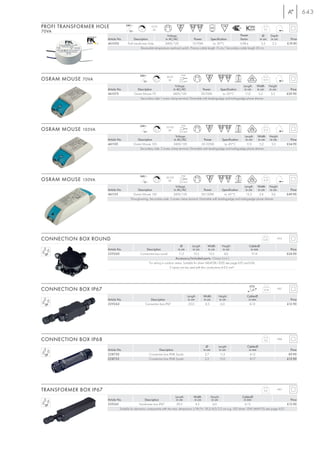 643

PROFI TRANSFORMER HOLE               240~
                                                  C
                                                             10-70
                                                              VA                                                                                   0,1
70VA                                   12~
                                                                        Voltage                                                  Power            Ø       Depth
                       Article No.          Description               in AC/AC                Power         Specification        factor         in cm     in cm            Price
                       461050         Profi transformer Hole          240V/12V               10-70VA         ta: 50°C            0,98 λ           5,5      2,3           £19.90
                                                   Reversable temperature overload switch. Primary cable length 15 cm/ Secondary cable length 20 cm




                                                 240~                               max.
                                                                         20-70
OSRAM MOUSE 70VA                                      12~
                                                                C, L      VA      2,5 mm2
                                                                                                                                                  0,12

                                                                             Voltage                                               Length    Width       Height
                       Article No.             Description                 in AC/AC              Power          Specification       in cm    in cm       in cm             Price
                       461075                Osram Mouse 70               240V/12V              20-70VA          ta: 50°C            11,0     5,2         3,3            £29.90
                                                 Secondary side:1 screw clamp terminal. Dimmable with leading-edge and trailing-edge phase dimmer.




                                                 240~                               max.
                                                                        35-105
OSRAM MOUSE 105VA                                     12~
                                                                C, L      VA      2,5 mm2
                                                                                                                                                  0,12

                                                                             Voltage                                               Length Width           Height
                       Article No.             Description                 in AC/AC              Power          Specification       in cm    in cm        in cm            Price
                       461105               Osram Mouse 105               240V/12V             35-105VA           ta: 45°C           11,0     5,2          3,3           £34.90
                                                Secondary side: 2 screw clamp terminal. Dimmable with leading-edge and trailing-edge phase dimmer.




                                                 240~                               max.
                                                                        50-150
OSRAM MOUSE 150VA                                     12~
                                                                C, L      VA      2,5 mm2
                                                                                                                                                  0,19

                                                                             Voltage                                                Length Width Height
                       Article No.           Description                   in AC/AC                Power         Specification       in cm    in cm    in cm               Price
                       461155             Osram Mouse 150                  240V/12V              50-150VA          ta: 45°C           15,3     5,4      3,6              £49.90
                                        Through-wiring. Secondary side: 3 screw clamp terminal. Dimmable with leading-edge and trailing-edge phase dimmer.




CONNECTION BOX ROUND                                                                                                                              0,25            IP55

                                                                                  Ø         Length        Width     Height             Cable-Ø
                       Article No.                    Description               in cm        in cm        in cm      in cm              in mm                              Price
                       229260                     Connection box round           11,5         15,5         15,5       4,6                9-14                            £24.90
                                                                              Accessory/Included parts: Clamp (incl.)
                                                       For wiring in outdoor areas. Suitable for driver (464108/-200) see page 635 and 636.
                                                                         2 inputs can be used with thin conductions 6-9,5 mm2..




CONNECTION BOX IP67                                                                                                                                0,18           IP67

                                                                                           Length   Width     Height                 Cable-Ø
                       Article No.                        Description                       in cm   in cm     in cm                   in mm                                Price
                       229262                          Connection box IP67                  25,0     4,5       6,0                     6-13                              £12.90




CONNECTION BOX IP68                                                                                                                                0,2            IP68

                                                                                                      Ø       Length                 Cable-Ø
                       Article No.                                 Description                      in cm      in cm                  in mm                                Price
                       228730                               Connection box IP68 3-pole               2,7        11,5                   6-12                               £9.90
                       228725                               Connection box IP68 5-pole               3,2        13,0                   8-17                              £12.90




TRANSFORMER BOX IP67                                                                                                                               0,2            IP67

                                                                              Length         Width      Height                    Cable-Ø
                       Article No.                    Description              in cm          in cm      in cm                     in mm                          Price
                       229261                    Transformer box IP67          29,5            4,5        6,0                       6-13                        £12.90
                                Suitable for electronic components with the max. dimensions: L/W/H: 18,5/4,0/3,5 cm e.g.: LED driver 12W (464110) see page 635.
 