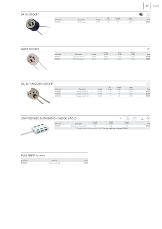 645

GX10 SOCKET                                                                                                                                               0,03

                                                                                                       Ø          Length                 Line-L
                                Article No.             Description                   Socket         in cm         in cm                 in cm            Price
                                955138                  GX10 Socket                   GX10            3,1           2,7                  20,0            £9.90




GU10 SOCKET                                                                                                                                               240~

                                                                                                 Voltage             Line-L                 Weight
                                Article No.         Description              Socket               in AC              in cm                   in kg        Price
                                955135            GU10 Socket 15             GU10                 240V                15,0                   0,02        £2.98
                                955137            GU10 Socket 60             GU10                 240V               60,0                   0,035        £4.80




G6,35 HALOGEN SOCKET                                                                                                                                      0,01

                                                                                                         Ø         Height                Line-L
                                Article No.              Description                    Socket         in cm       in cm                 in cm            Price
                                955000               Halogen socket 15                  G6,35           1,7         1,0                   15,0           £1.20
                                955020               Halogen socket 60                  G6,35           1,7         1,0                   60,0           £2.40
                                955030               Halogen socket 120                 G6,35           1,7         1,0                  120,0           £2.98




                                                                                                                                  max.
LOW-VOLTAGE DISTRIBUTION BLOCK 6-FOLD                                                                                  12~
                                                                                                                                 2,5 mm2
                                                                                                                                                  0,04

                                                                                   Length                 Width                 Height
                                Article No.            Description                  in cm                 in cm                 in cm                     Price
                                410140        LV-distribution block 6-fold           6,4                   2,6                   1,5                     £6.90
                                                          A single clamp can be loaded with 50W. The max. load may not exceed 250W!




BULB PLIERS for MR16
Article No.                 Material                              Price
470640                 Stainless steel 304                       £4.80
 