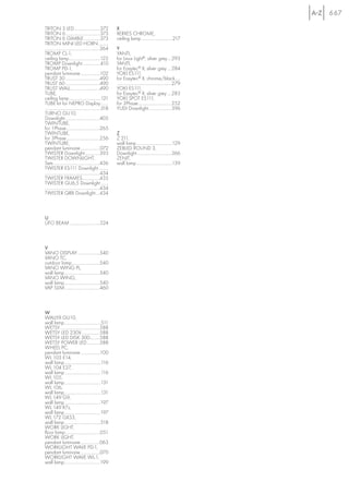 667

TRITON 3 LED........................372                   X
TRITON 6 ................................373              XERXES CHROME,
TRITON 6 GIMBLE ...............373                        ceiling lamp .............................217
TRITON MINI LED HORN .........
...................................................364    Y
TROMP CL-1,                                               YANTI,
ceiling lamp.............................122              for Linux Light®, silver grey....293
TROMP Downlight.................410                       YANTI,
TROMP PD-1,                                               for Easytec® II, silver grey ....284
pendant luminaire ..................102                   YOKI ES111,
TRUST 30 ................................490              for Easytec® II, chrome/black.....
TRUST 60 ................................490              ...................................................279
TRUST WALL...........................490                  YOKI ES111,
TUBE,                                                     for Easytec® II, silver grey ....283
ceiling lamp .............................121             YOKI SPOT ES111,
TUBE kit for NEPRO Display .......                        for 3Phase ...............................252
 ...................................................318   YUDI Downlight .....................396
TURNO GU10,
Downlight ................................405
TWINTUBE,
for 1Phase ...............................265
TWINTUBE,                                                 Z
for 3Phase ...............................256             Z 211,
TWINTUBE,                                                 wall lamp .................................129
pendant luminaire ..................072                   ZEBLED ROUND 3,
TWISTER Downlight..............393                        Downlight ................................366
TWISTER DOWNLIGHT,                                        ZENIT,
Sets ...........................................436       wall lamp .................................139
TWISTER ES111 Downlight .........
...................................................434
TWISTER FRAMES................435
TWISTER GU6,5 Downlight .......
...................................................434
TWISTER QRB Downlight....434



U
UFO BEAM ............................524



V
VANO DISPLAY.....................540
VANO TC,
outdoor lamp..........................540
VANO WING PL,
wall lamp.................................540
VANO WING,
wall lamp.................................540
VAP SLIM.................................460



W
WALLYX GU10,
wall lamp..................................511
WETSY.....................................588
WETSY LED 230V.................588
WETSY LED DISK 300.........588
WETSY POWER LED............588
WHEEL PC,
pendant luminaire ..................100
WL 103 E14,
wall lamp..................................116
WL 104 E27,
wall lamp..................................116
WL 105,
wall lamp..................................131
WL 106,
wall lamp..................................131
WL 149 G9,
wall lamp .................................197
WL 149 R7s,
wall lamp .................................197
WL 172 GX53,
wall lamp .................................518
WORK LIGHT,
floor lamp ................................051
WORK LIGHT,
pendant luminaire..................063
WORKLIGHT WAVE PD-1,
pendant luminaire ..................070
WORKLIGHT WAVE WL-1,
wall lamp .................................199
 