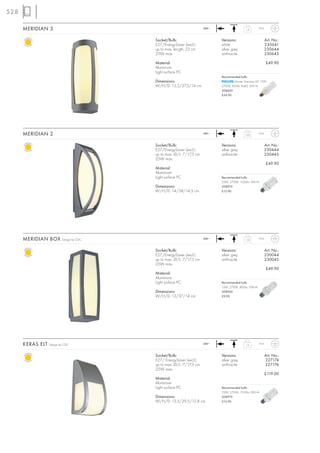 528

      MERIDIAN 3                                                      240~                   1,4        IP54



                                          Socket/Bulb:                       Versions:                         Art. No.:
                                          E27/EnergySaver (excl.)            white                             230641
                                          up to max. length: 23 cm           silver grey                       230644
                                          25W max.                           anthracite                        230645

                                          Material:                                                            £49.90
                                          Aluminium
                                          Light surface PC
                                                                             Recommended bulb:
                                          Dimensions:                                Master Stairway ELT 15W
                                          W/H/D: 13,5/37,5/14 cm             2700K, 850lm, Ra82, EEK=A
                                                                             508600
                                                                             £24.90




      MERIDIAN 2                                                      240~                   1,05       IP54



                                          Socket/Bulb:                       Versions:                         Art. No.:
                                          E27/EnergySaver (excl.)            silver grey                       230444
                                          up to max. Ø/L: 7/17,5 cm          anthracite                        230445
                                          25W max.
                                                                                                               £49.90
                                          Material:
                                          Aluminium
                                          Light surface PC                   Recommended bulb:
                                                                             23W, 2700K, 1350lm, EEK=A
                                          Dimensions:                        508970
                                          W/H/D: 14/38/14,5 cm               £12.90




      MERIDIAN BOX        Design by CDC                               240~                   1,55       IP54



                                          Socket/Bulb:                       Versions:                         Art. No.:
                                          E27/EnergySaver (excl.)            silver grey                       230044
                                          up to max. Ø/L: 7/17,5 cm          anthracite                        230045
                                          25W max.
                                                                                                               £49.90
                                          Material:
                                          Aluminium
                                          Light surface PC                   Recommended bulb:
                                                                             15W, 2700K, 800lm, EEK=A
                                          Dimensions:                        508960
                                          W/H/D: 13/37/14 cm                 £9.90




      KERAS ELT   Design by CDC                                       240~
                                                                                             1,6        IP54



                                          Socket/Bulb:                       Versions:                         Art. No.:
                                          E27/ EnergySaver (excl.)           silver grey                       227174
                                          up to max. Ø/L: 7/17,5 cm          anthracite                        227176
                                          25W max.
                                                                                                               £119.00
                                          Material:
                                          Aluminium
                                          Light surface PC                   Recommended bulb:
                                                                             23W, 2700K, 1350lm, EEK=A
                                          Dimensions:                        508970
                                          W/H/D: 13,5/29,5/12,8 cm           £12.90
 