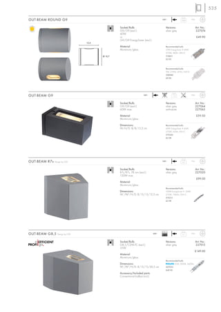 535

OUT-BEAM ROUND G9                                                                      240~
                                                                                                          0,64       IP44



                                                 Socket/Bulb:                              Versions:                        Art. No.:
                                                 G9/G9 (excl.)                             silver grey                      227074
                                                 40W
                                                 or                                                                         £49.90
                                                 G9/G9 EnergySaver (excl.)
                                 12,4
                                                 Material:                                 Recommended bulb:
                                                 Aluminium/glass                           33W EnergySaver ≙ 40W
                                                                                           2700K, 460lm, EEK=C
                                        Ø 10,7                                             519451
                                                                                           £5.95



                                                                                           Recommended bulb:
                                                                                           9W, 2700K, 405lm, EEK=A
                                                                                           508940
                                                                                           £9.90




OUT-BEAM G9                                                           240~                       1,15                IP44



                                                 Socket/Bulb:                              Versions:                        Art. No.:
                                                 G9/G9 (excl.)                             silver grey                      227064
                                                 60W max.                                  anthracite                       227065

                                                 Material:                                                                  £59.50
                                                 Aluminium/glass

                                                 Dimensions:                               Recommended bulb:
                                                 W/H/D: 8/8/15,3 cm                        42W EnergySaver ≙ 60W
                                                                                           2700K, 620lm, EEK=C
                                                                                           519360
                                                                                           £2.98




OUT-BEAM R7s   Design by CDC                                                           240~
                                                                                                           2,2       IP44



                                                 Socket/Bulb:                              Versions:                        Art. No.:
                                                 R7s/R7s, 78 mm (excl.)                    silver grey                      227020
                                                 150W max.
                                                                                                                            £99.00
                                                 Material:
                                                 Aluminium/glass
                                                                                           Recommended bulb:
                                                 Dimensions:                               100W EnergySaver ≙ 150W
                                                 W1/W2/H/D: 8/15/15/15,5 cm                2700K, 1900lm, EEK=C
                                                                                           519215
                                                                                           £2.98




                                                                                       Ballast
OUT-BEAM G8,5    Design by CDC                                                  240~
                                                                                       EEI=A3              3,7       IP44



                                                 Socket/Bulb:                              Versions:                        Art. No.:
                                                 G8,5/CDM-TC (excl.)                       silver grey                      227015
                                                 35W
                                                                                                                        £149.00
                                                 Material:
                                                 Aluminium/glass
                                                                                           Recommended bulb:
                                                 Dimensions:                                      35W, 3000K, 3400lm
                                                 W1/W2/H/D: 8/15/15/20,5 cm                507035
                                                                                           £49.90
                                                 Accessory/Included parts:
                                                 Conventional ballast (incl.)
 