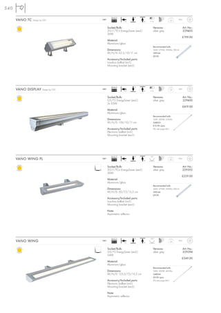 540

                                                   Ballast              +A
      VANO TC   Design by CDC            240~
                                                   EEI=B2      +A               +A   7-12
                                                                                                       3,5      IP65



                                                Socket/Bulb:                            Versions:                      Art. No.:
                                                2G11/TC-L EnergySaver (excl.)           silver grey                    229405
                                                36W
                                                                                                                    £199.00
                                                Material:
                                                Aluminium/glass
                                                                                        Recommended bulb:
                                                Dimensions:                             36W, 2700K, 2900lm, EEK=A
                                                W/H/D: 52,5/10/11 cm                    590144
                                                                                        £9.90
                                                Accessory/Included parts:
                                                Low-loss ballast (incl.)
                                                Mounting bracket (excl.)




                                                   Ballast              +A
      VANO DISPLAY       Design by CDC   240~
                                                   EEI=A2      +A               +A   7-12
                                                                                                        7,9     IP65



                                                Socket/Bulb:                            Versions:                      Art. No.:
                                                G5/T5 EnergySaver (excl.)               silver grey                    229400
                                                2x 35W
                                                                                                                       £419.00
                                                Material:
                                                Aluminium/glass
                                                                                        Recommended bulb:
                                                Dimensions:                             35W, 3000K, 3320lm
                                                W/H/D: 156/10/11 cm                     548035
                                                                                        £12.90 /pce.
                                                Accessory/Included parts:               (PU see page 661)
                                                Electronic ballast (incl.)
                                                Mounting bracket (excl.)




                                                   Ballast              +A           95°
      VANO WING PL                       240~
                                                   EEI=B2      +A               +A
                                                                                                       3,0      IP65



                                                Socket/Bulb:                            Versions:                      Art. No.:
                                                2G11/TC-L EnergySaver (excl.)           silver grey                    229392
                                                36W
                                                                                                                    £229.00
                                                Material:
                                                Aluminium/glass
                                                                                        Recommended bulb:
                                                Dimensions:                             36W, 2700K, 2900lm, EEK=A
                                                W/H/D: 50/7,5/15,5 cm                   590144
                                                                                        £9.90
                                                Accessory/Included parts:
                                                Low-loss ballast (incl.)
                                                Mounting bracket (excl.)

                                                Note:
                                                Asymmetric reflector.




                                                   Ballast              +A           105°
      VANO WING                          240~
                                                   EEI=A2      +A               +A
                                                                                                       5,4      IP65



                                                Socket/Bulb:                            Versions:                      Art. No.:
                                                G5/T5 EnergySaver (excl.)               silver grey                    229394
                                                54W
                                                                                                                    £349.00
                                                Material:
                                                Aluminium/glass
                                                                                        Recommended bulb:
                                                Dimensions:                             54W, 3000K, 4450lm
                                                W/H/D: 123,5/7,5/15,5 cm                548054
                                                                                        £9.90 /pce.
                                                Accessory/Included parts:               (PU see page 661)
                                                Electronic ballast (incl.)
                                                Mounting bracket (excl.)

                                                Note:
                                                Asymmetric reflector.
 