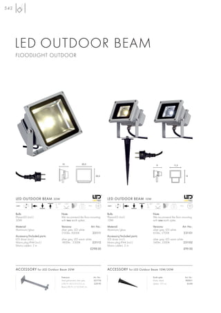 542




      LED OUTDOOR BEAM
      FLOODLIGHT OUTDOOR




                                        13                     22,5
                                                                                                                                 9               11,5



                                                                                 20,5                                                                          13




      LED OUTDOOR BEAM 30W                                                                 LED OUTDOOR BEAM 10W
                                  90°        130°                                                                      90°      120°
      240~    LED                                                       IP65               240~    LED                                                  IP65
                                                              2,2                                                                               0,5



      Bulb:                             Note:                                              Bulb:                             Note:
      PlanarLED (incl.)                 We recommend the floor mounting                    PlanarLED (incl.)                 We recommend the floor mounting
      30W                               with two earth spikes.                             10W                               with one earth spike.

      Material:                         Versions:                         Art. No.:        Material:                         Versions:                    Art. No.:
      Aluminium/glass                   silver grey, LED white                             Aluminium/glass                   silver grey, LED white
                                        2100lm, 6000K                          231111                                        610lm, 5700K                  231101
      Accessory/Included parts:                                                            Accessory/Included parts:
      LED driver (incl.)                silver grey, LED warm white                        LED driver (incl.)                silver grey, LED warm white
      Mains plug IP44 (incl.)           1800lm, 3300K               231112                 Mains plug IP44 (incl.)           540lm, 3300K                231102
      Mains cable-L: 2 m                                                                   Mains cable-L: 2 m
                                                                         £298.00                                                                           £99.00




      ACCESSORY for LED Outdoor Beam 30W                                                   ACCESSORY for LED Outdoor Beam 10W/30W

                                        Extension                              Art. No.:                                     Earth spike                       Art. No.:
                                        Steel galvanized, silver grey          227774                                        Plastic, black                    900011
                                        L/W/H: 50,5/2,5/2,5 cm                  £29.90                                       Spike-L: 17,5 cm                    £4.80
                                        Base-L/W/H: 2/12/0,45 cm
 
