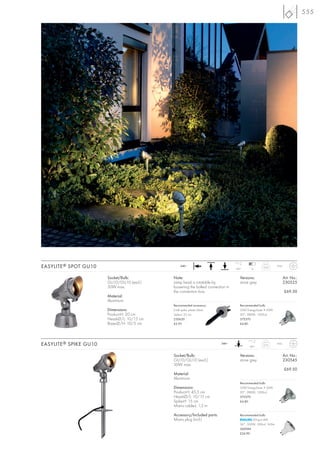 555




EASYLITE ® SPOT GU10                              240~
                                                                                  160°      12
                                                                                                     0,65       IP44



                        Socket/Bulb:         Note:                                   Versions:                         Art. No.:
                        GU10/GU10 (excl.)    Lamp head is rotatable by               stone grey                        230525
                        50W max.             loosening the bolted connection in
                                             the connection box.                                                       £69.50
                        Material:
                        Aluminium
                                             Recommended accessory:                  Recommended bulb:
                        Dimensions:          Earth spike, plastic black              35W EnergySaver ≙ 50W
                        Product-H: 20 cm     Spike-L: 25 cm                          20°, 2800K, 1200cd
                        Head-Ø/L: 10/15 cm   230630                                  575370
                        Base-Ø/H: 10/5 cm    £3.95                                   £4.80




EASYLITE ® SPIKE GU10                                                     240~
                                                                                           160°
                                                                                                     0,75       IP43



                                             Socket/Bulb:                            Versions:                         Art. No.:
                                             GU10/GU10 (excl.)                       stone grey                        230545
                                             50W max.
                                                                                                                       £69.50
                                             Material:
                                             Aluminium
                                                                                     Recommended bulb:
                                             Dimensions:                             35W EnergySaver ≙ 50W
                                             Product-H: 45,5 cm                      20°, 2800K, 1200cd
                                             Head-Ø/L: 10/15 cm                      575370
                                             Spike-H: 15 cm                          £4.80
                                             Mains cable-L: 1,2 m

                                             Accessory/Included parts:               Recommended bulb:
                                             Mains plug (incl.)                              LEDspot 4W
                                                                                     36°, 3000K, 300cd, 165lm
                                                                                     560084
                                                                                     £24.90
 