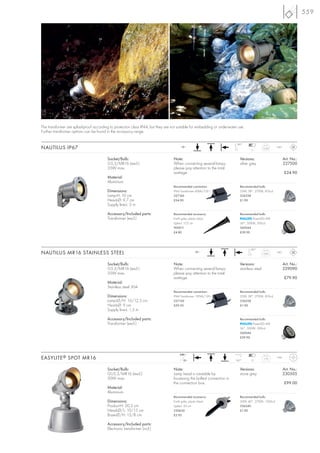 559




The transformer are splashproof according to protection class IP44, but they are not suitable for embedding or underwater use.
Further transformer options can be found in the accessory range.

                                                                                                                         180°
NAUTILUS IP67                                                                           12~
                                                                                                                                   7
                                                                                                                                             0,54    IP67



                                         Socket/Bulb:                             Note:                                    Versions:                        Art. No.:
                                         G5,3/MR16 (excl.)                        When connecting several lamps,           silver grey                      227500
                                         35W max.                                 please pay attention to the total
                                                                                  wattage.                                                                  £24.90
                                         Material:
                                         Aluminium
                                                                                  Recommended connection:                  Recommended bulb:
                                         Dimensions:                              IP44 Transformer 60VA/12V~               35W, 38°, 2700K, 810cd
                                         Lamp-H: 10 cm                            227160                                   536338
                                         Head-Ø: 9,7 cm                           £34.90                                   £1.90
                                         Supply line-L: 3 m

                                         Accessory/Included parts:                Recommended accessory:                   Recommended bulb:
                                         Transformer (excl.)                      Earth spike, plastic black                       PowerLED 4W
                                                                                  Spike-L: 17,5 cm                         36°, 3000K, 500cd
                                                                                  900011                                   560044
                                                                                  £4.80                                    £39.90




                                                                                                                                  180°
NAUTILUS MR16 STAINLESS STEEL                                                                     12~
                                                                                                                                             0,85    IP67



                                         Socket/Bulb:                             Note:                                    Versions:                        Art. No.:
                                         G5,3/MR16 (excl.)                        When connecting several lamps,           stainless steel                  229090
                                         35W max.                                 please pay attention to the total
                                                                                  wattage.                                                                  £79.90
                                         Material:
                                         Stainless steel 304
                                                                                  Recommended connection:                  Recommended bulb:
                                         Dimensions:                              IP44 Transformer 150VA/12V~              35W, 38°, 2700K, 810cd
                                         Lamp-Ø/H: 10/12,5 cm                     227150                                   536338
                                         Head-Ø: 9 cm                             £59.50                                   £1.90
                                         Supply line-L: 1,5 m

                                         Accessory/Included parts:                                                         Recommended bulb:
                                         Transformer (excl.)                                                                       PowerLED 4W
                                                                                                                           36°, 3000K, 500cd
                                                                                                                           560044
                                                                                                                           £39.90




                                                                                      240~
EASYLITE ® SPOT MR16                                                                     12~                            160°      12
                                                                                                                                             1,75    IP44



                                         Socket/Bulb:                             Note:                                    Versions:                        Art. No.:
                                         GU5,3/MR16 (excl.)                       Lamp head is rotatable by                stone grey                       230505
                                         50W max.                                 loosening the bolted connection in
                                                                                  the connection box.                                                       £99.00
                                         Material:
                                         Aluminium
                                                                                  Recommended accessory:                   Recommended bulb:
                                         Dimensions:                              Earth spike, plastic black               50W, 40°, 2700K, 1500cd
                                         Product-H: 20,5 cm                       Spike-L: 25 cm                           536540
                                         Head-Ø/L: 10/15 cm                       230630                                   £1.90
                                         Base-Ø/H: 13/8 cm                        £3.95

                                         Accessory/Included parts:
                                         Electronic transformer (incl.)
 