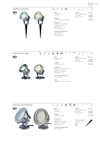 563
                                                240~                  LED                    270°        45°
NAUTILUS LED 304S                                  mA
                                                  350
                                                            LED
                                                                     3 pce.           360°
                                                                                                                   0,65       IP55



                                                       Bulb:                                     Versions:                           Art. No.:
                                                       PowerLED (incl.)                          stainless steel brushed
                                                       3x 1W                                     LED white                           230811
                                                                                                 LED warm white                      230812
                                                       Material:
                                                       Stainless steel 304/spike plastic                                         £129.00

                                                       Dimensions:
                                                       W/H/D: 10/14,5/9,5 cm
                                                       Head-Ø/L: 10/9,5 cm
                                                       Spike-L: 17,5 cm
                                                       Mains cable-L: 1,5 m

                                                       Accessory/Included parts:
                                                       LED driver (incl.)
                                                       Mains plug (incl.)
                                                       Plastic spike (incl.)




                         240~           LED                                           270°               45°
NAUTILUS LED 304B           mA
                           350
                                 LED
                                       3 pce.                                  360°          7
                                                                                                                   0,66       IP55



                                                       Bulb:                                     Versions:                           Art. No.:
                                                       PowerLED (incl.)                          stainless steel brushed
                                                       3x 1W                                     LED white                           230801
                                                                                                 LED warm white                      230802
                                                       Material:
                                                       Stainless steel 304                                                       £129.00

                                                       Dimensions:
                                                       Lamp-W/H/D: 10/14,5/9,5 cm
                                                       Head-Ø/L: 10/9,5 cm
                                                       Base-Ø/H: 9,5/0,8 cm
                                                       Supply line-L: 1,5 m

                                                       Accessory/Included parts:
                                                       LED driver (incl.)

                                                       Note:
                                                       Supply line with open cable end.




                                                                      LED                                180°
NAUTILUS LED STAINLESS                          240~        LED
                                                                     46 pce.
                                                                                                                   0,91       IP67



                                                       Bulb:                                     Versions:                           Art. No.:
                                                       LED (incl.)                               stainless steel brushed
                                                       4,6W total                                LED white                           229731
                                                                                                 LED warm white                      229732
                                                       Material:
                                                       Stainless steel 304                                                           £99.00

                                                       Dimensions:
                                                       Lamp-H: 17 cm                             Recommended accessory:
                                                       Head-Ø/L: 14,3/8,5 cm                     Earth spike, Plastic black
                                                       Base-Ø/H: 9,5/0,8 cm                      Spike-L: 17,5 cm
                                                       Mains cable-L: 1,5 m                      900011
                                                                                                 £4.80
                                                       Accessory/Included parts:
                                                       Mains plug (incl.)
 