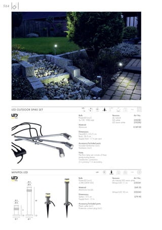 564




                                   240~                LED                180°    20°
      LED OUTDOOR SPIKE SET          12~
                                             LED
                                                      3 pce.
                                                                                         1,45     IP44



                               Bulb:                                        Versions:                    Art. No.:
                               PowerLED (incl.)                             alu natural
                               3x 1W, 10W total                             LED white                    230281
                                                                            LED warm white               230282
                               Material:
                               Aluminium                                                             £149.00

                               Dimensions:
                               Head-Ø/L: 3,5/5 cm
                               Rod-L: 36,5 cm
                               Supply line-L: 1,7 m per spot

                               Accessory/Included parts:
                               Toroidal transformer (incl.)
                               Distributor (incl.)

                               Note:
                               The floor lamp set consists of three
                               ready-to-plug lamps.
                               Transformer connection:
                               2 m primary/1 m secondary.


                                                                  LED
      MINIPOL LED                                     240~
                                                                 1 pce.
                                                                                 11cm
                                                                                 0,45
                                                                                         30cm
                                                                                         0,72
                                                                                                  IP44



                               Bulb:                                        Versions:                Art. No.:
                               PowerLED (incl.)                             alu natural/LED warm white
                    Ø5
                               3,3W (240V LED)                              Minipol LED 11 cm        230241
                    Ø4
                               Material:                                                                 £69.50
                               Aluminium/acrylic
                                                                            Minipol LED 30 cm            230243
                               Dimensions:
                               Spike-L: 17,5 cm                                                          £79.90
                               Supply line-L: 1,5 m
        Ø5               30
        Ø4
                               Accessory/Included parts:
                               Plastic spike (incl.)
                               Protective contact plug (incl.)
             11


             1,2         1,2

        Ø7          Ø7
 