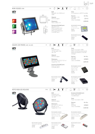569
                                                                                                                            90°      130°
RGB FLOOD 30W                                                         240~            LED                                                       2,3       IP65



                                                                                Bulb:                                         Note:
                                                                                PlanarLED, 3in1 RGB (incl.)                   For connection to LIM®2 Controller
                                                     22,5
                                                                                30W
                                                                                                                              Versions:                          Art. No.:
                                                                                Material:                                     silver grey, 1-10V
                                                                                Aluminium/glass                               LED RGB,                            231113
                                                                    20,5                                                      colour controllable
                                                                                Dimensions:                                                                  £398.00
                                                                                Mains cable-L: 2 m

                                                            13
                                                                                Accessory/Included parts:                     Recommended connection:
                                                                                LED driver (incl.)                            LIM®2 Controller
                                                                                PWM converter (incl.)                         4x1-10V control signal
                                                                                Control line 2m (incl.)                       470531
                                                                                Mains plug IP44 (incl.)                       £349.00
                                                                                Controller (excl.)

                                                                                                                              Recommended accessory:
                                                                                                                              Remote control
                                                                                                                              470530
                                                                                                                              £34.90




                                                                       LED                                           90°    20°
GALEN LED PANEL 24V, 36 LED                                  24=
                                                                      36 pce.
                                                                                                                                                2,5       IP65



                                                                                Bulb:                                         Note:
                                                                                PowerLED (incl.)                              Power consumption 50W.
                                                                                12x red, green, blue                          When connecting several panels,
                                                                                36x 1W                                        please pay attention to the total
                                                                                                                              wattage!
                                                                                Material:
                                                                                Aluminium/glass                               Versions:                          Art. No.:
                                                                                                                              silver grey
                                                                                Dimensions:                                   LED RGB,                           229493
                                                                                W/H/D: 27,5/23,5/15,5 cm                      colour controllable
                                                                                Supply line-L: 5 m                                                           £690.00

                                                                                Accessory/Included parts:
                                                                                Power unit (excl.)                            Recommended connection:
                                                                                Controller (excl.)                            Power LIM®2 RGB
                                                                                                                              Master controller
                                                                                                                              60W max., 24V=
                                                                                                                              470581
                                                                                                                              £165.00



                                                                                Recommended accessory:                        Recommended connection:
                                                                                Remote control                                Power LIM®2 RGB
                                                                                470520                                        Slave controller
                                                                                £34.90                                        60W max., 24V=
                                                                                                                              470582
                                                                                                                              £149.00




                                                                       LED                                           360°   45°
KETO RGB LED ROUND                                          350mA
                                                                      15 pce.
                                                                                                                                               1,76       IP65



                                                                                Bulb:                                         Accessory/Included parts:
                                                                                PowerLED (incl.)                              Power supply (excl.)
                                                                                5x red, green, blue                           Controller (excl.)
                                                                                15x 1W
                                                                                                                              Note:
                                                                                Material:                                     Power consumption 15W.
                                                                                Aluminium/glass
                                                                                                                              Versions:                          Art. No.:
                                                                                Dimensions:                                   black
                                                                                W/H/D: 17/18/6 cm                             LED RGB,                           229453
                                                                                Base-Ø: 10 cm                                 colour controllable
                                                                                Supply line-L: 1,5 m                                                         £349.00


                                                                                Recommended connection:                       Recommended connection:
                                                                                Easy LIM® Pro RF, 350mA, 3 channel            Easy LIM® Pro RF, 350mA, 3 channel
                                                                                Radio-Master controller                       Radio-Slave controller
                                                                                5W max./channel, 24V=                         5W max./channel, 24V=
                                                                                470610                                        470612
                                                                                £99.00                                        £49.90



                         Recommended connection:                                Recommended accessory:                        Recommended accessory:
                         LED power unit, 20W, 24V=                              Radio transmitter for                         Battery
                         470542                                                 Easy LIM® Pro RF                              470620
                         £39.90                                                 470601                                        £1.00
                                                                                £14.80
 